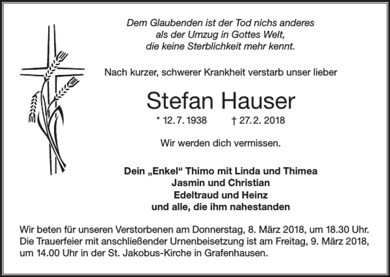 <p>Dem Glaubenden ist der Tod nichs anderes<br />als der Umzug in Gottes Welt,<br />die keine Sterblichkeit mehr kennt.<br />Nach kurzer, schwerer Krankheit verstarb unser lieber</p><p>Stefan Hauser<br />* 12. 7. 1938</p><p>† 27. 2. 2018</p><p>Wir werden dich vermissen.<br />Dein „Enkel“ Thimo mit Linda und Thimea<br />Jasmin und Christian<br />Edeltraud und Heinz<br />und alle, die ihm nahestanden<br />Wir beten für unseren Verstorbenen am Donnerstag, 8. März 2018, um 18.30 Uhr.<br />Die Trauerfeier mit anschließender Urnenbeisetzung ist am Freitag, 9. März 2018,<br />um 14.00 Uhr in der St. Jakobus-Kirche in Grafenhausen.</p>