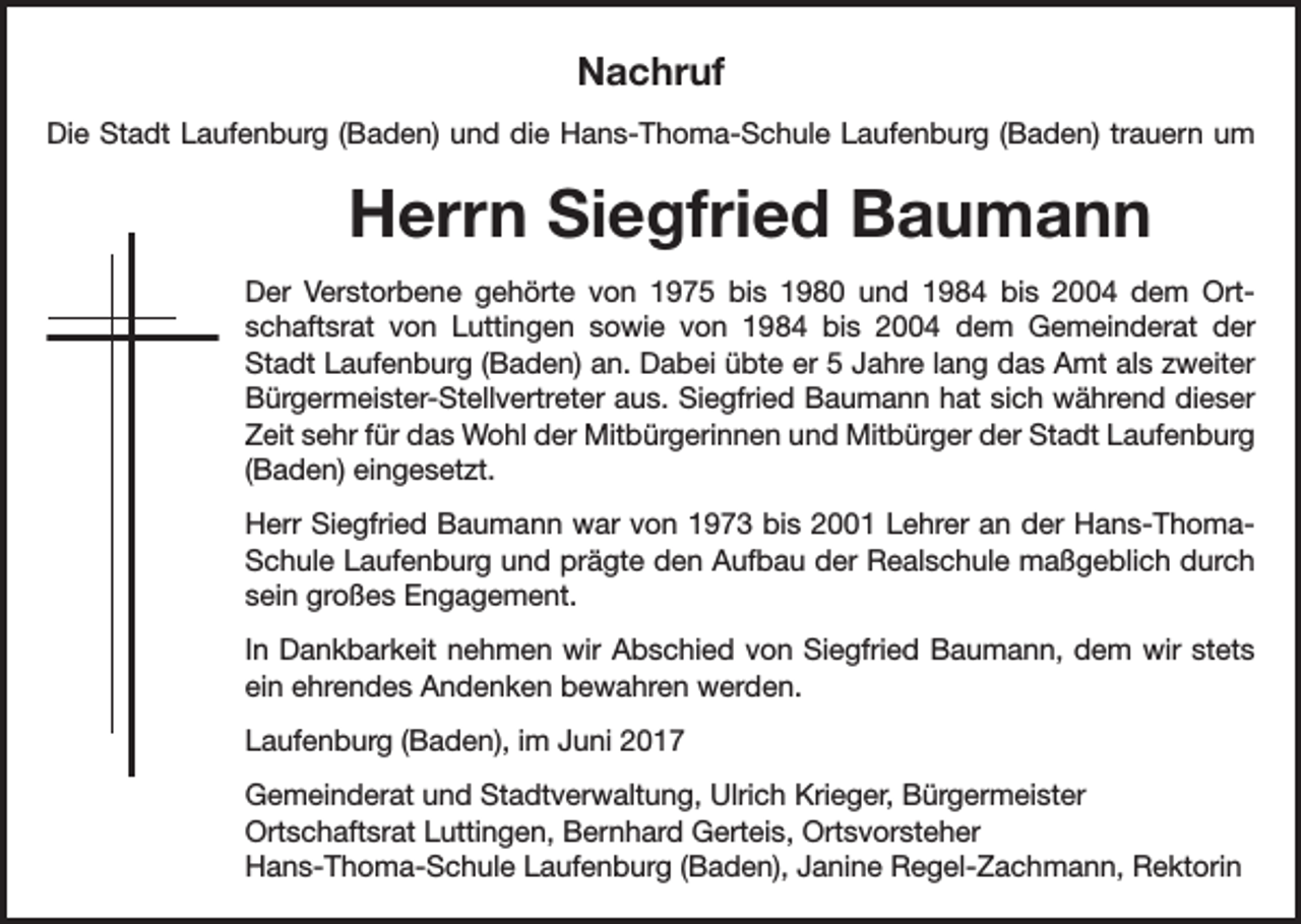 <p>Nachruf<br />Die Stadt Laufenburg (Baden) und die Hans-Thoma-Schule Laufenburg (Baden) trauern um</p><p>Herrn Siegfried Baumann<br />Der Verstorbene gehörte von 1975 bis 1980 und 1984 bis 2004 dem Ortschaftsrat von Luttingen sowie von 1984 bis 2004 dem Gemeinderat der<br />Stadt Laufenburg (Baden) an. Dabei übte er 5 Jahre lang das Amt als zweiter<br />Bürgermeister-Stellvertreter aus. Siegfried Baumann hat sich während dieser<br />Zeit sehr für das Wohl der Mitbürgerinnen und Mitbürger der Stadt Laufenburg<br />(Baden) eingesetzt.<br />Herr Siegfried Baumann war von 1973 bis 2001 Lehrer an der Hans-ThomaSchule Laufenburg und prägte den Aufbau der Realschule maßgeblich durch<br />sein großes Engagement.<br />In Dankbarkeit nehmen wir Abschied von Siegfried Baumann, dem wir stets<br />ein ehrendes Andenken bewahren werden.<br />Laufenburg (Baden), im Juni 2017<br />Gemeinderat und Stadtverwaltung, Ulrich Krieger, Bürgermeister<br />Ortschaftsrat Luttingen, Bernhard Gerteis, Ortsvorsteher<br />Hans-Thoma-Schule Laufenburg (Baden), Janine Regel-Zachmann, Rektorin</p>