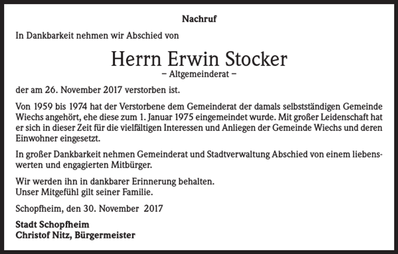 <p>Nachruf<br />In Dankbarkeit nehmen wir Abschied von</p><p>Herrn–Erwin<br />Stocker<br />Altgemeinderat –<br />der am 26. November 2017 verstorben ist.<br />Von 1959 bis 1974 hat der Verstorbene dem Gemeinderat der damals selbstständigen Gemeinde<br />Wiechs angehört, ehe diese zum 1. Januar 1975 eingemeindet wurde. Mit großer Leidenschaft hat<br />er sich in dieser Zeit für die vielfältigen Interessen und Anliegen der Gemeinde Wiechs und deren<br />Einwohner eingesetzt.<br />In großer Dankbarkeit nehmen Gemeinderat und Stadtverwaltung Abschied von einem liebenswerten und engagierten Mitbürger.<br />Wir werden ihn in dankbarer Erinnerung behalten.<br />Unser Mitgefühl gilt seiner Familie.<br />Schopfheim, den 30. November 2017<br />Stadt Schopfheim<br />Christof Nitz, Bürgermeister</p>