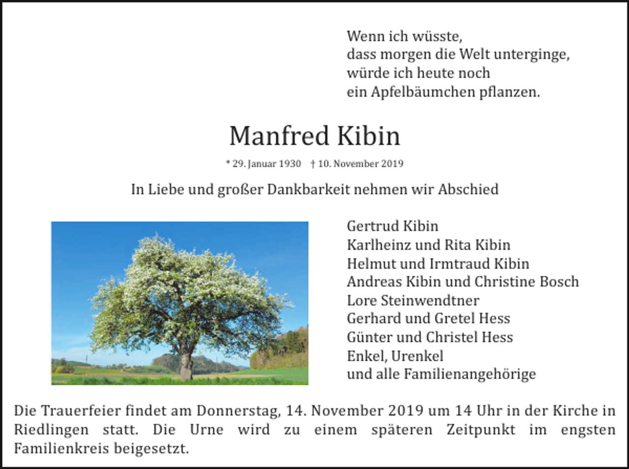 <p>Wenn ich wüsste,<br />dass morgen die Welt unterginge,<br />würde ich heute noch<br />ein Apfelbäumchen pflanzen.</p><p>Manfred Kibin<br />* 29. Januar 1930 † 10. November 2019</p><p>In Liebe und großer Dankbarkeit nehmen wir Abschied<br />Gertrud Kibin<br />Karlheinz und Rita Kibin<br />Helmut und Irmtraud Kibin<br />Andreas Kibin und Christine Bosch<br />Lore Steinwendtner<br />Gerhard und Gretel Hess<br />Günter und Christel Hess<br />Enkel, Urenkel<br />und alle Familienangehörige<br />Die Trauerfeier findet am Donnerstag, 14. November 2019 um 14 Uhr in der Kirche in<br />Riedlingen statt. Die Urne wird zu einem späteren Zeitpunkt im engsten<br />Familienkreis beigesetzt.</p>