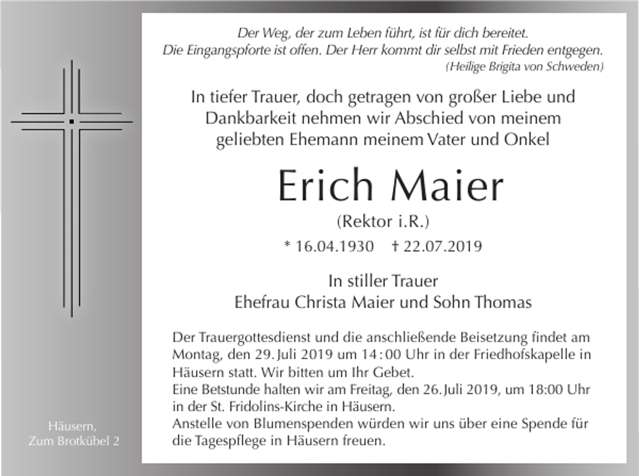 <p>Der Weg, der zum Leben führt, ist für dich bereitet.<br />Die Eingangspforte ist offen. Der Herr kommt dir selbst mit Frieden entgegen.<br />(Heilige Brigita von Schweden)</p><p>In tiefer Trauer, doch getragen von großer Liebe und<br />Dankbarkeit nehmen wir Abschied von meinem<br />geliebten Ehemann meinem Vater und Onkel</p><p>Erich Maier<br />(Rektor i.R.)<br />* 16.04.1930</p><p>† 22.07.2019</p><p>In stiller Trauer<br />Ehefrau Christa Maier und Sohn Thomas</p><p>Häusern,<br />Zum Brotkübel 2</p><p>Der Trauergottesdienst und die anschließende Beisetzung findet am<br />Montag, den 29. Juli 2019 um 14 : 00 Uhr in der Friedhofskapelle in<br />Häusern statt. Wir bitten um Ihr Gebet.<br />Eine Betstunde halten wir am Freitag, den 26. Juli 2019, um 18:00 Uhr<br />in der St. Fridolins-Kirche in Häusern.<br />Anstelle von Blumenspenden würden wir uns über eine Spende für<br />die Tagespflege in Häusern freuen.</p>