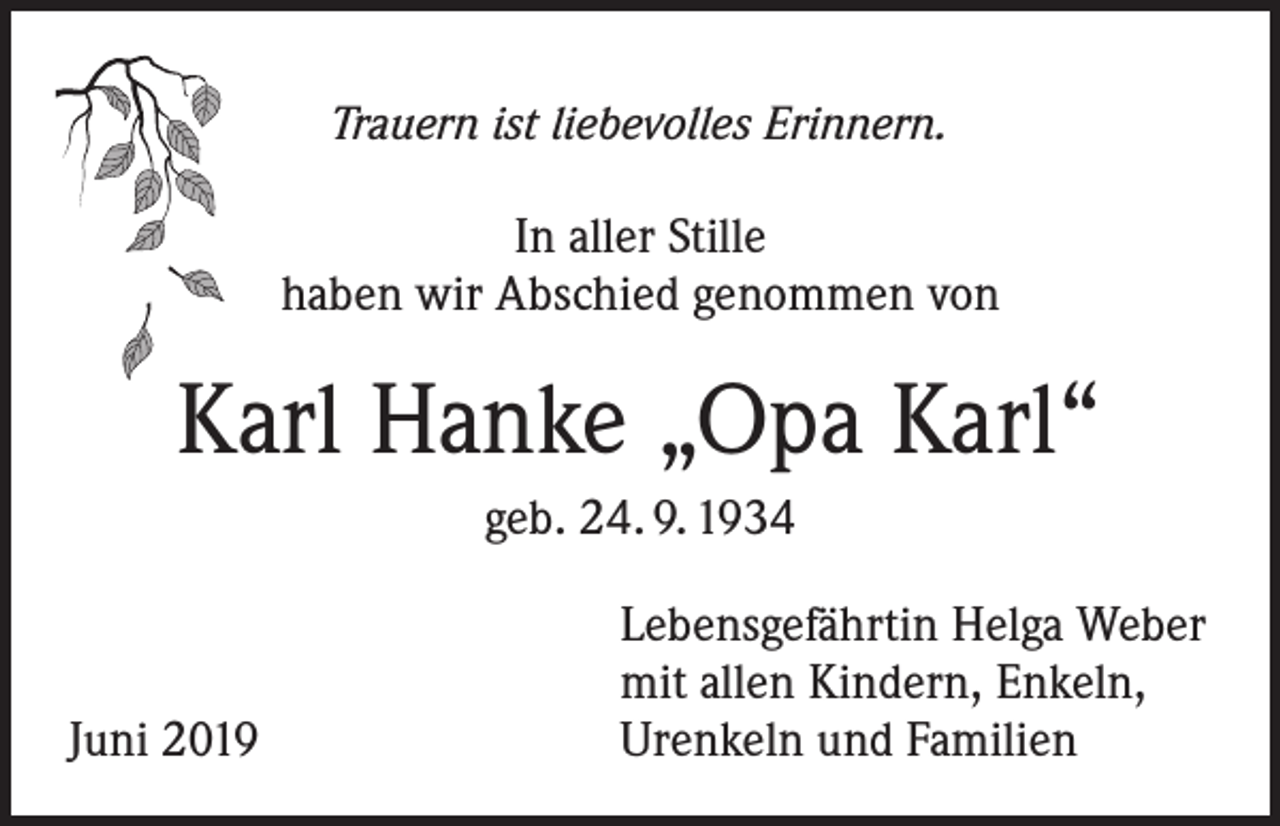 <p>Trauern ist liebevolles Erinnern.</p><p>In aller Stille<br />haben wir Abschied genommen von</p><p>Karl Hanke „Opa Karl“<br />geb. 24. 9. 1934</p><p>Juni 2019</p><p>Lebensgefährtin Helga Weber<br />mit allen Kindern, Enkeln,<br />Urenkeln und Familien</p>