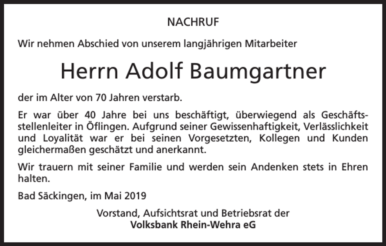 <p>NACHRUF<br />Wir nehmen Abschied von unserem langjährigen Mitarbeiter</p><p>Herrn Adolf Baumgartner<br />der im Alter von 70 Jahren verstarb.<br />Er war über 40 Jahre bei uns beschäftigt, überwiegend als Geschäfts­<br />stellenleiter in Öflingen. Aufgrund seiner Gewissenhaftigkeit, Verlässlichkeit<br />und Loyalität war er bei seinen Vorgesetzten, Kollegen und Kunden<br />­gleichermaßen geschätzt und anerkannt.<br />Wir trauern mit seiner Familie und werden sein Andenken stets in Ehren<br />­halten.<br />Bad Säckingen, im Mai 2019<br />Vorstand, Aufsichtsrat und Betriebsrat der<br />Volksbank Rhein-Wehra eG</p>