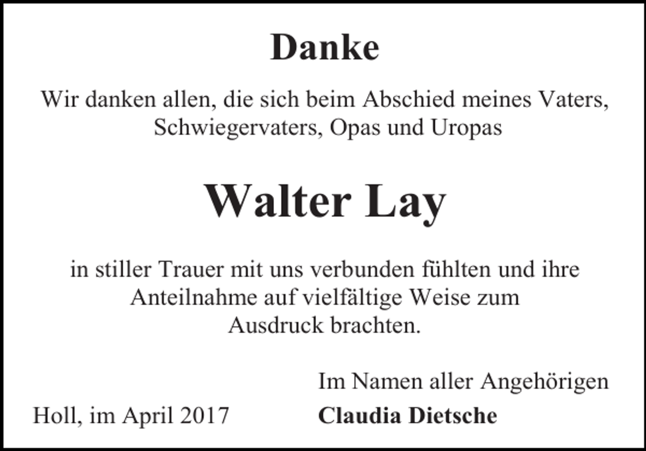 <p>Danke<br />Wir danken allen, die sich beim Abschied meines Vaters,<br />Schwiegervaters, Opas und Uropas</p><p>Walter Lay<br />in stiller Trauer mit uns verbunden fühlten und ihre<br />Anteilnahme auf vielfältige Weise zum<br />Ausdruck brachten.</p><p>Holl, im April 2017</p><p>Im Namen aller Angehörigen<br />Claudia Dietsche</p>