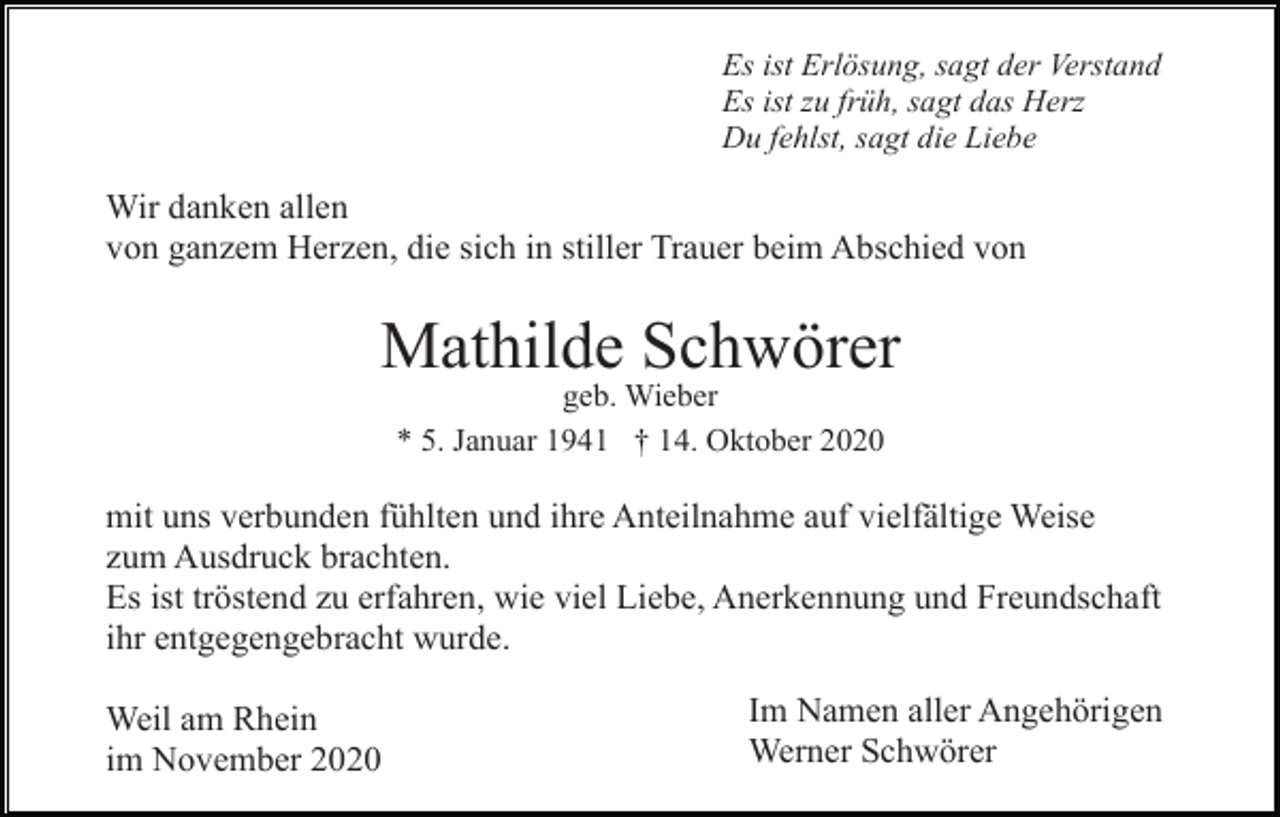 <p>Es ist Erlösung, sagt der Verstand<br />Es ist zu früh, sagt das Herz<br />Du fehlst, sagt die Liebe</p><p>Wir danken allen<br />von ganzem Herzen, die sich in stiller Trauer beim Abschied von</p><p>Mathilde Schwörer<br />geb. Wieber<br />* 5. Januar 1941 † 14. Oktober 2020</p><p>mit uns verbunden fühlten und ihre Anteilnahme auf vielfältige Weise<br />zum Ausdruck brachten.<br />Es ist tröstend zu erfahren, wie viel Liebe, Anerkennung und Freundschaft<br />ihr entgegengebracht wurde.<br />Weil am Rhein<br />im November 2020</p><p>Im Namen aller Angehörigen<br />Werner Schwörer</p>