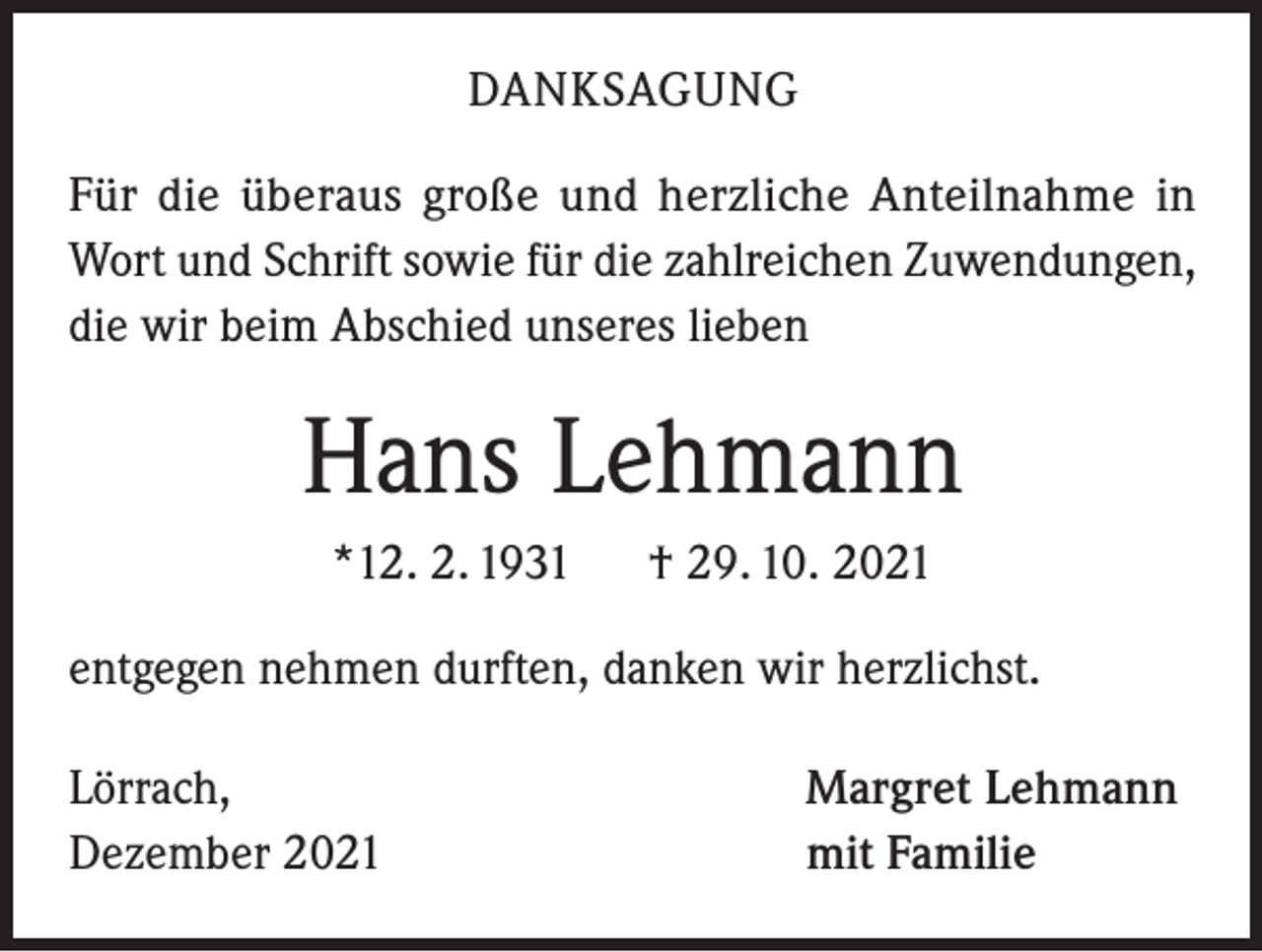 <p>DANKSAGUNG<br />Für die überaus große und herzliche Anteilnahme in<br />Wort und Schrift sowie für die zahlreichen Zuwendungen,<br />die wir beim Abschied unseres lieben</p><p>Hans Lehmann<br />*12. 2. 1931</p><p>† 29. 10. 2021</p><p>entgegen nehmen durften, danken wir herzlichst.<br />Lörrach,<br />Dezember 2021</p><p>Margret Lehmann<br />mit Familie</p>