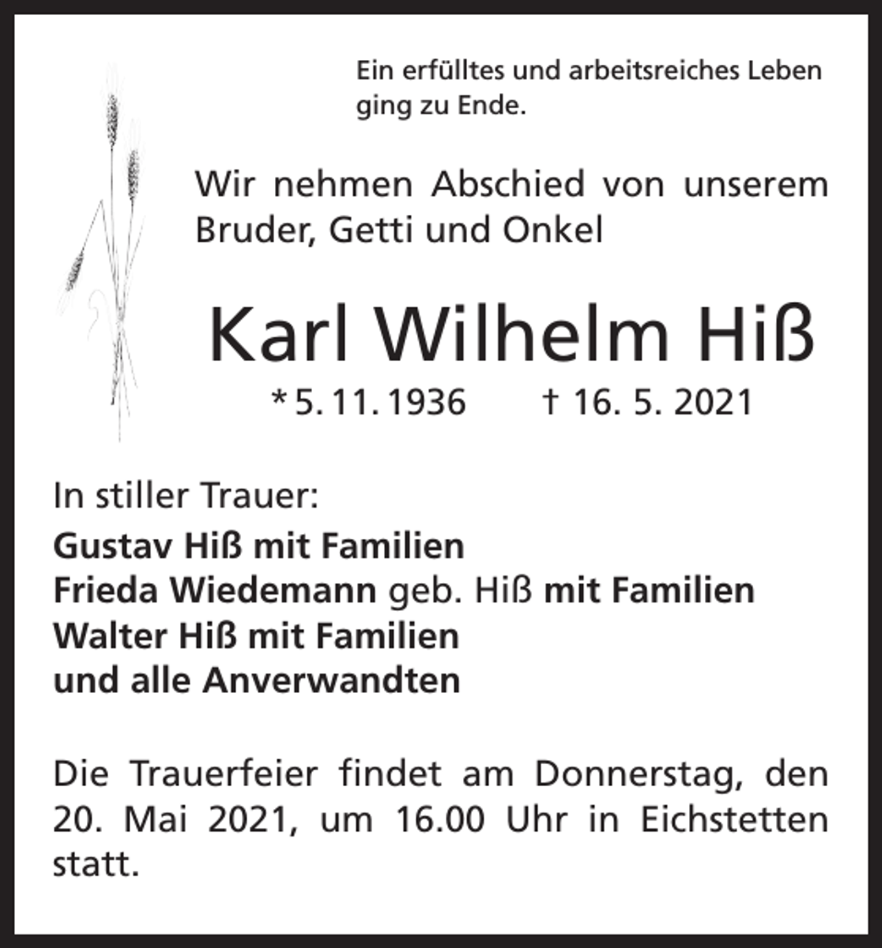<p>Ein erfülltes und arbeitsreiches Leben<br />ging zu Ende.</p><p>Wir nehmen Abschied von unserem<br />Bruder, Getti und Onkel</p><p>Karl Wilhelm Hiß<br />* 5. 11. 1936 † 16. 5. 2021<br />In stiller Trauer:<br />Gustav Hiß mit Familien<br />Frieda Wiedemann geb. Hiß mit Familien<br />Walter Hiß mit Familien<br />und alle Anverwandten<br />Die Trauerfeier findet am Donnerstag, den<br />20. Mai 2021, um 16.00 Uhr in Eichstetten<br />statt.</p>