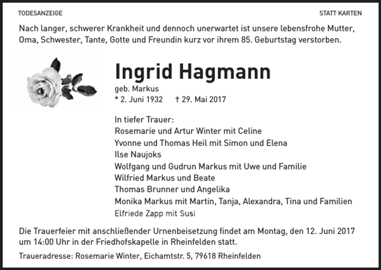 <p>TODESANZEIGE<br />TODESANZEIGE</p><p>STATT<br />STATT KARTEN<br />KARTEN</p><p>Nach<br />Nach langer,<br />langer, schwerer<br />schwerer Krankheit<br />Krankheit und<br />und dennoch<br />dennoch unerwartet<br />unerwartet ist<br />ist unsere<br />unsere lebensfrohe<br />lebensfrohe Mutter,<br />Mutter,<br />Oma,<br />Schwester,<br />Tante,<br />Gotte<br />und<br />Freundin<br />kurz<br />vor<br />ihrem<br />85.<br />Geburtstag<br />Oma, Schwester, Tante, Gotte und Freundin kurz vor ihrem 85. Geburtstag verstorben.<br />verstorben.</p><p>Ingrid Hagmann<br />geb.<br />geb. Markus<br />Markus<br />2. Juni<br />Juni 1932<br />** 2.<br />1932</p><p>†<br />† 29.<br />29. Mai<br />Mai</p><p>In<br />In tiefer<br />tiefer Trauer:<br />Trauer:<br />Rosemarie<br />Rosemarie und<br />und Artur<br />Artur Winter<br />Winter mit<br />mit Celine<br />Celine<br />Yvonne<br />und<br />Thomas<br />Heil<br />mit<br />Yvonne und Thomas Heil mit Simon<br />Simon und<br />und Elena<br />Elena<br />Ilse<br />Naujoks<br />Ilse Naujoks<br />Wolfgang<br />Wolfgang und<br />und Gudrun<br />Gudrun Markus<br />Markus mit<br />mit Uwe<br />Uwe und<br />und Familie<br />Familie<br />Wilfried<br />Markus<br />und<br />Beate<br />Wilfried Markus und Beate<br />Thomas<br />Thomas Brunner<br />Brunner und<br />und Angelika<br />Angelika<br />Monika<br />Markus<br />mit<br />Monika Markus mit Martin,<br />Martin, Tanja,<br />Tanja, Alexandra,<br />Alexandra, Tina<br />Tina und<br />und Familien<br />Familien<br />Die<br />Die Trauerfeier<br />Trauerfeier mit<br />mit anschließender<br />anschließender Urnenbeisetzung<br />Urnenbeisetzung findet<br />findet am<br />am Montag,<br />Montag, den<br />den 12.<br />12. Juni<br />Juni<br />um<br />14:00<br />Uhr<br />in<br />der<br />Friedhofskapelle<br />in<br />Rheinfelden<br />statt.<br />um 14:00 Uhr in der Friedhofskapelle in Rheinfelden statt.<br />Traueradresse:<br />Traueradresse: Rosemarie<br />Rosemarie Winter,<br />Winter, Eichamtstr.<br />Eichamtstr. 5,<br />5, Rheinfelden<br />Rheinfelden</p>
