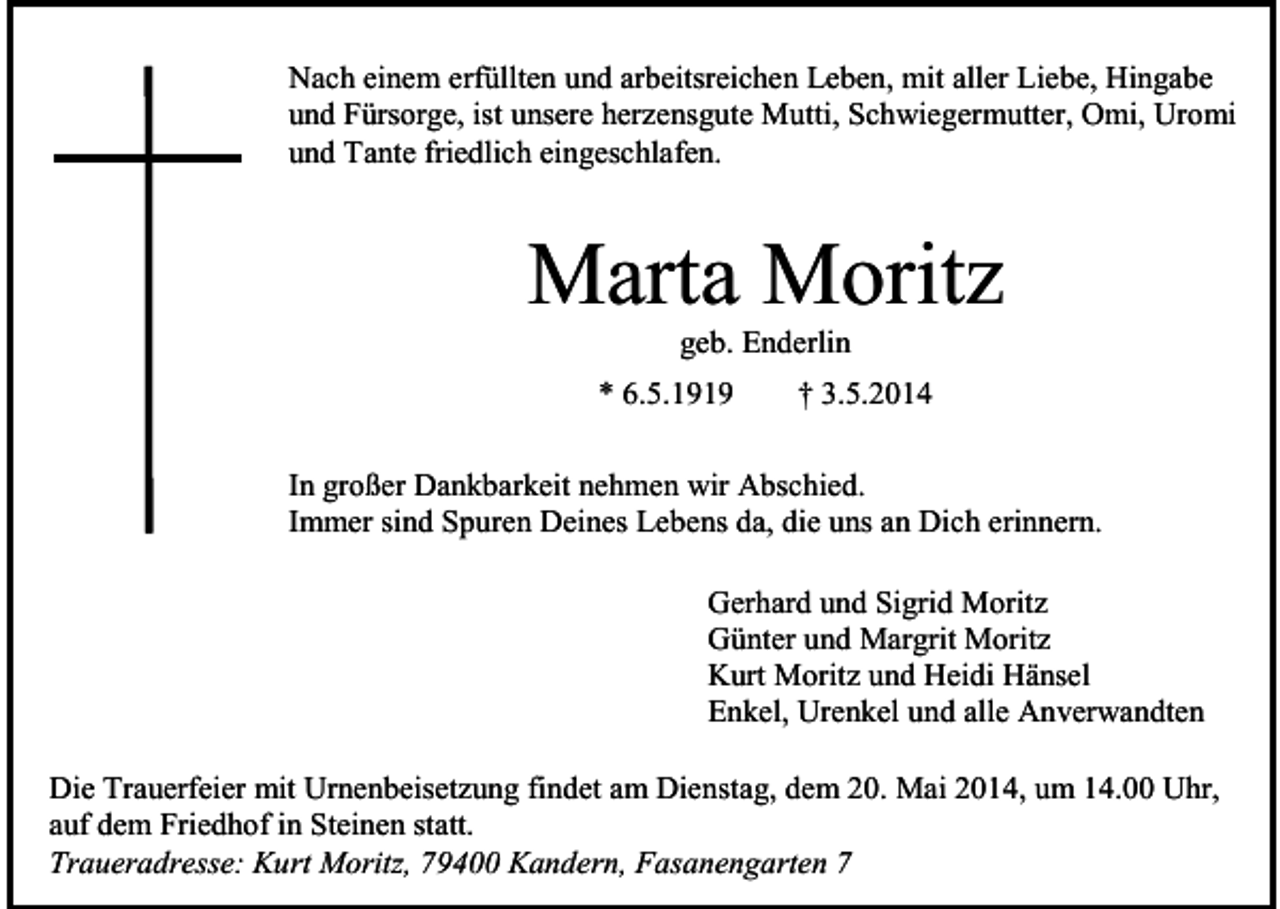 <p>Nach einem erfüllten und arbeitsreichen Leben, mit aller Liebe, Hingabe<br />und Fürsorge, ist unsere herzensgute Mutti, Schwiegermutter, Omi, Uromi<br />und Tante friedlich eingeschlafen.</p><p>Marta Moritz<br />geb. Enderlin<br />* 6.5.1919</p><p>† 3.5.2014</p><p>In großer Dankbarkeit nehmen wir Abschied.<br />Immer sind Spuren Deines Lebens da, die uns an Dich erinnern.<br />Gerhard und Sigrid Moritz<br />Günter und Margrit Moritz<br />Kurt Moritz und Heidi Hänsel<br />Enkel, Urenkel und alle Anverwandten<br />Die Trauerfeier mit Urnenbeisetzung findet am Dienstag, dem 20. Mai 2014, um 14.00 Uhr,<br />auf dem Friedhof in Steinen statt.<br />Traueradresse: Kurt Moritz, 79400 Kandern, Fasanengarten 7</p>