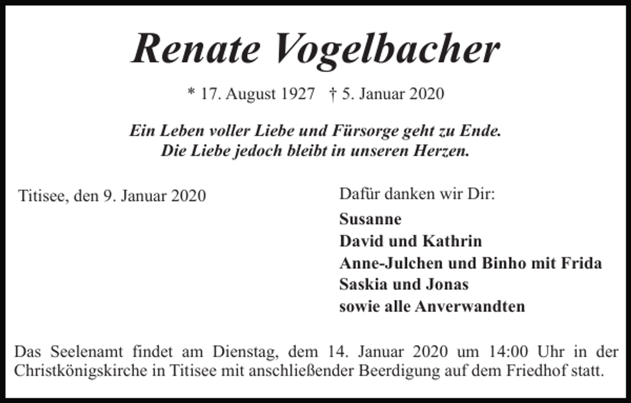 <p>Renate Vogelbacher<br />* 17. August 1927 † 5. Januar 2020<br />Ein Leben voller Liebe und Fürsorge geht zu Ende.<br />Die Liebe jedoch bleibt in unseren Herzen.<br />Titisee, den 9. Januar 2020</p><p>Dafür danken wir Dir:<br />Susanne<br />David und Kathrin<br />Anne-Julchen und Binho mit Frida<br />Saskia und Jonas<br />sowie alle Anverwandten</p><p>Das Seelenamt findet am Dienstag, dem 14. Januar 2020 um 14:00 Uhr in der<br />Christkönigskirche in Titisee mit anschließender Beerdigung auf dem Friedhof statt.</p>