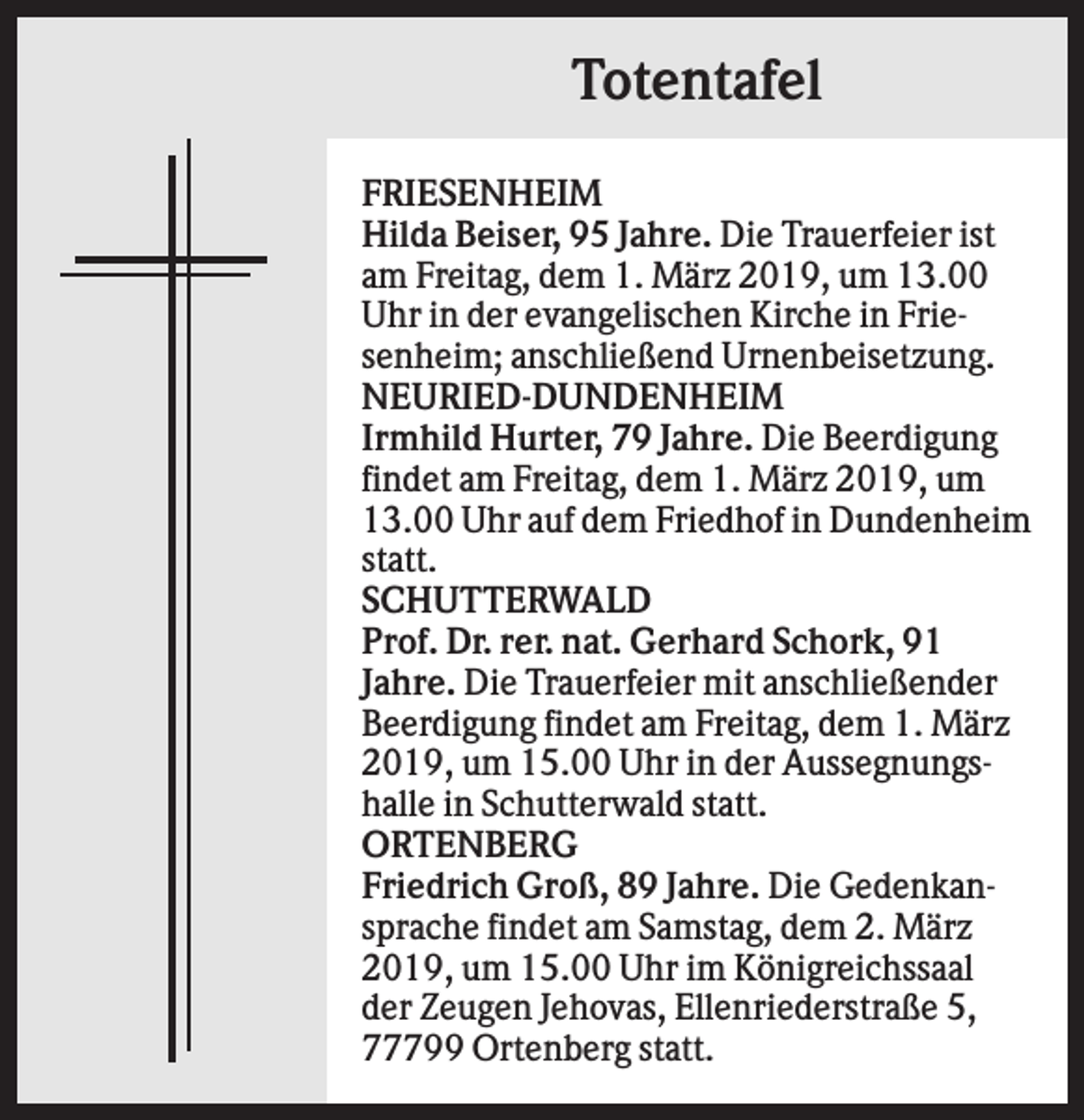 <p>Totentafel<br />FRIESENHEIM<br />Hilda Beiser, 95 Jahre. Die Trauerfeier ist<br />am Freitag, dem 1. März 2019, um 13.00<br />Uhr in der evangelischen Kirche in Friesenheim; anschließend Urnenbeisetzung.<br />NEURIED-DUNDENHEIM<br />Irmhild Hurter, 79 Jahre. Die Beerdigung<br />findet am Freitag, dem 1. März 2019, um<br />13.00 Uhr auf dem Friedhof in Dundenheim<br />statt.<br />SCHUTTERWALD<br />Prof. Dr. rer. nat. Gerhard Schork, 91<br />Jahre. Die Trauerfeier mit anschließender<br />Beerdigung findet am Freitag, dem 1. März<br />2019, um 15.00 Uhr in der Aussegnungshalle in Schutterwald statt.<br />ORTENBERG<br />Friedrich Groß, 89 Jahre. Die Gedenkansprache findet am Samstag, dem 2. März<br />2019, um 15.00 Uhr im Königreichssaal<br />der Zeugen Jehovas, Ellenriederstraße 5,<br />77799 Ortenberg statt.</p>