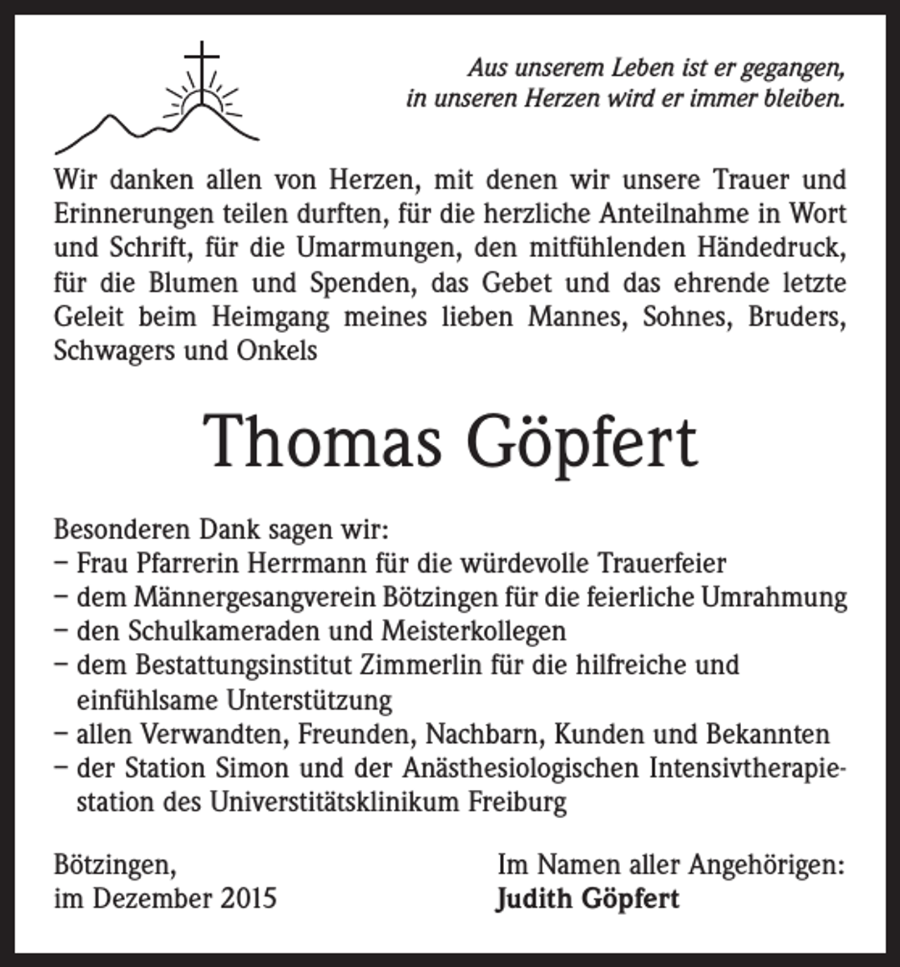 <p>Aus unserem Leben ist er gegangen,<br />in unseren Herzen wird er immer bleiben.</p><p>Wir danken allen von Herzen, mit denen wir unsere Trauer und<br />Erinnerungen teilen durften, für die herzliche Anteilnahme in Wort<br />und Schrift, für die Umarmungen, den mitfühlenden Händedruck,<br />für die Blumen und Spenden, das Gebet und das ehrende letzte<br />Geleit beim Heimgang meines lieben Mannes, Sohnes, Bruders,<br />Schwagers und Onkels</p><p>Thomas Göpfert<br />Besonderen Dank sagen wir:<br />– Frau Pfarrerin Herrmann für die würdevolle Trauerfeier<br />– dem Männergesangverein Bötzingen für die feierliche Umrahmung<br />– den Schulkameraden und Meisterkollegen<br />– dem Bestattungsinstitut Zimmerlin für die hilfreiche und<br />einfühlsame Unterstützung<br />– allen Verwandten, Freunden, Nachbarn, Kunden und Bekannten<br />– der Station Simon und der Anästhesiologischen Intensivtherapiestation des Universtitätsklinikum Freiburg<br />Bötzingen,<br />im Dezember 2015</p><p>Im Namen aller Angehörigen:<br />Judith Göpfert</p>