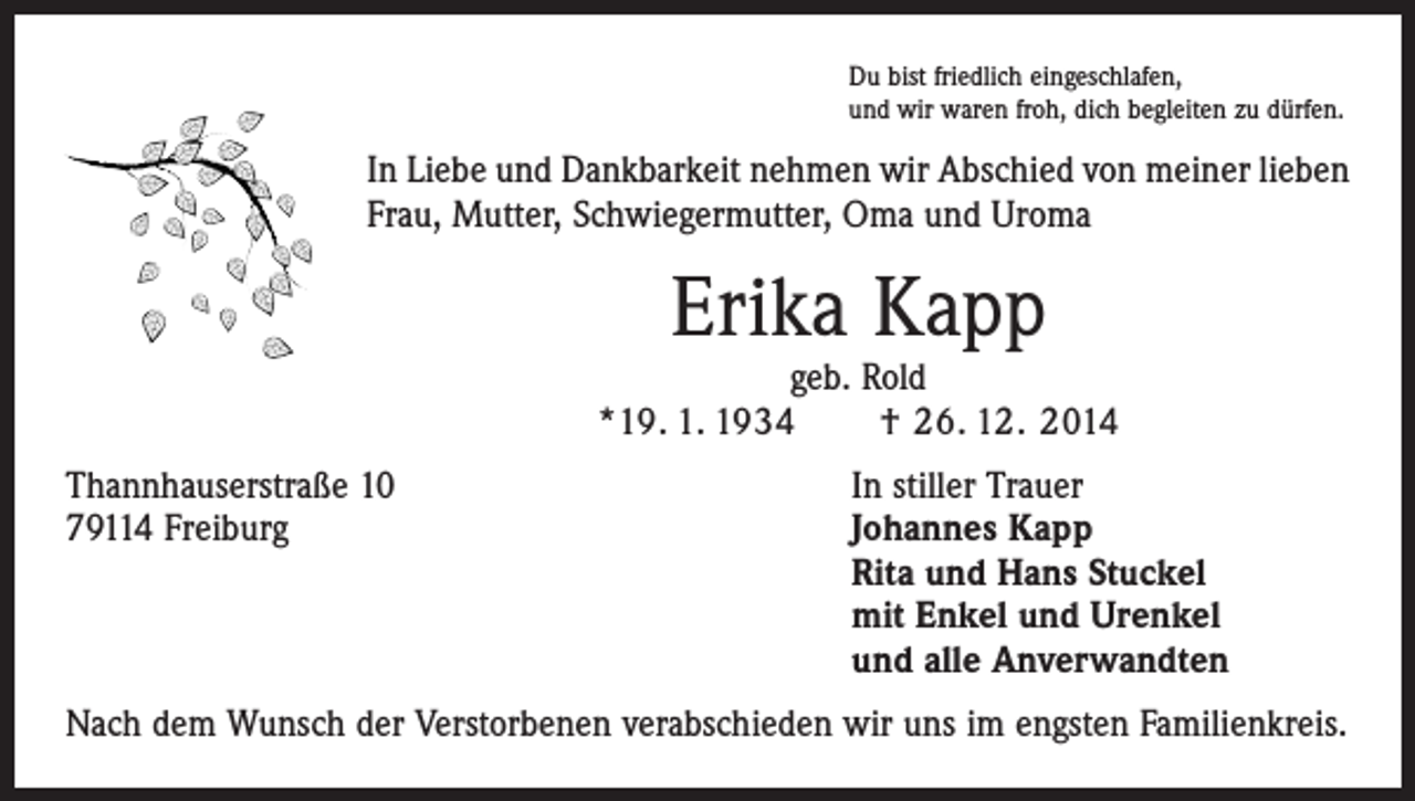 <p>Du bist friedlich eingeschlafen,<br />und wir waren froh, dich begleiten zu dürfen.</p><p>In Liebe und Dankbarkeit nehmen wir Abschied von meiner lieben<br />Frau, Mutter, Schwiegermutter, Oma und Uroma</p><p>Erika Kapp</p><p>geb. Rold<br />*19. 1. 1934 † 26. 12. 2014<br />Thannhauserstraße 10<br />79114 Freiburg</p><p>In stiller Trauer<br />J ohannes Kapp<br />Rita und Hans Stuckel<br />mit Enkel und Urenkel<br />und alle Anverwandten</p><p>Nach dem Wunsch der Verstorbenen verabschieden wir uns im engsten Familienkreis.</p>