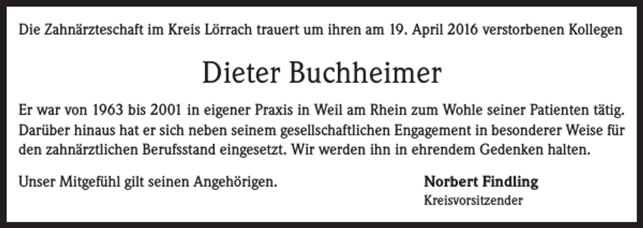<p>Die Zahnärzteschaft im Kreis Lörrach trauert um ihren am 19. April 2016 verstorbenen Kollegen</p><p>Dieter Buchheimer<br />Er war von 1963 bis 2001 in eigener Praxis in Weil am Rhein zum Wohle seiner Patienten tätig.<br />Darüber hinaus hat er sich neben seinem gesellschaftlichen Engagement in besonderer Weise für<br />den zahnärztlichen Berufsstand eingesetzt. Wir werden ihn in ehrendem Gedenken halten.<br />Unser Mitgefühl gilt seinen Angehörigen.</p><p>Norbert Findling</p><p>Kreisvorsitzender</p>