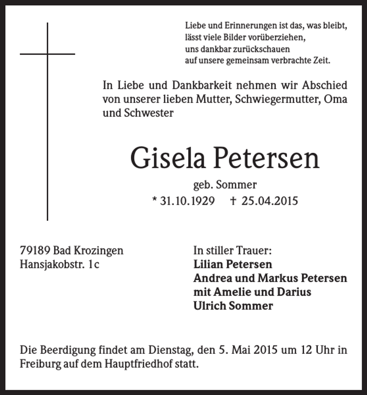 <p>Liebe und Erinnerungen ist das, was bleibt,<br />lässt viele Bilder vorüberziehen,<br />uns dankbar zurückschauen<br />auf unsere gemeinsam verbrachte Zeit.</p><p>In Liebe und Dankbarkeit nehmen wir Abschied<br />von unserer lieben Mutter, Schwiegermutter, Oma<br />und Schwester</p><p>Gisela Petersen<br />geb. Sommer<br />* 31.10.1929 † 25.04.2015</p><p>79189 Bad Krozingen<br />Hansjakobstr. 1c</p><p>In stiller Trauer:<br />Lilian Petersen<br />Andrea und Markus Petersen<br />mit Amelie und Darius<br />Ulrich Sommer</p><p>Die Beerdigung findet am Dienstag, den 5. Mai 2015 um 12 Uhr in<br />Freiburg auf dem Hauptfriedhof statt.</p>