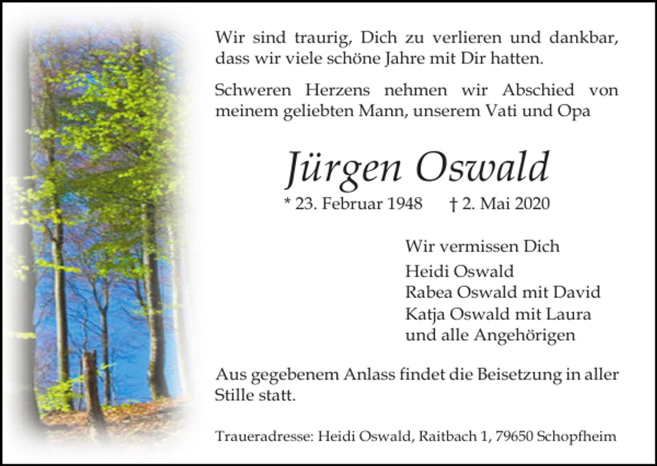 <p>Wir sind traurig, Dich zu verlieren und dankbar,<br />dass wir viele schöne Jahre mit Dir hatten.<br />Schweren Herzens nehmen wir Abschied von<br />meinem geliebten Mann, unserem Vati und Opa</p><p>Jürgen Oswald<br />* 23. Februar 1948</p><p>† 2. Mai 2020</p><p>Wir vermissen Dich<br />Heidi Oswald<br />Rabea Oswald mit David<br />Katja Oswald mit Laura<br />und alle Angehörigen<br />Aus gegebenem Anlass findet die Beisetzung in aller<br />Stille statt.<br />Traueradresse: Heidi Oswald, Raitbach 1, 79650 Schopfheim</p>