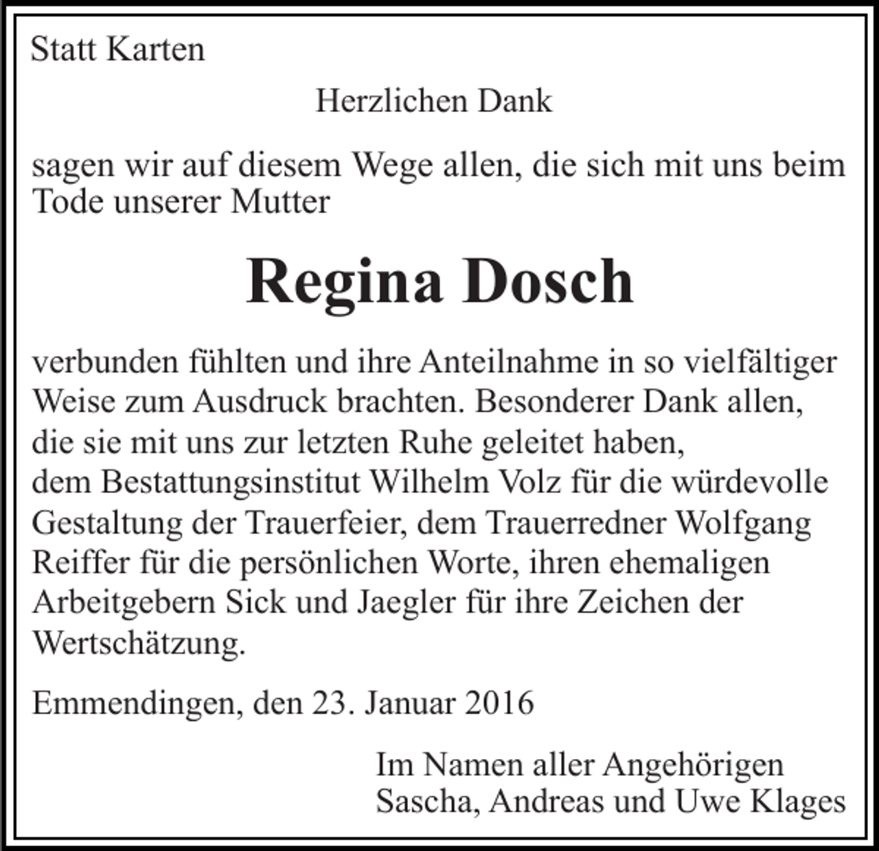 <p>Statt Karten<br />Herzlichen Dank</p><p>sagen wir auf diesem Wege allen, die sich mit uns beim<br />Tode unserer Mutter</p><p>Regina Dosch<br />verbunden fühlten und ihre Anteilnahme in so vielfältiger<br />Weise zum Ausdruck brachten. Besonderer Dank allen,<br />die sie mit uns zur letzten Ruhe geleitet haben,<br />dem Bestattungsinstitut Wilhelm Volz für die würdevolle<br />Gestaltung der Trauerfeier, dem Trauerredner Wolfgang<br />Reiffer für die persönlichen Worte, ihren ehemaligen<br />Arbeitgebern Sick und Jaegler für ihre Zeichen der<br />Wertschätzung.<br />Emmendingen, den 23. Januar 2016<br />Im Namen aller Angehörigen<br />Sascha, Andreas und Uwe Klages</p>