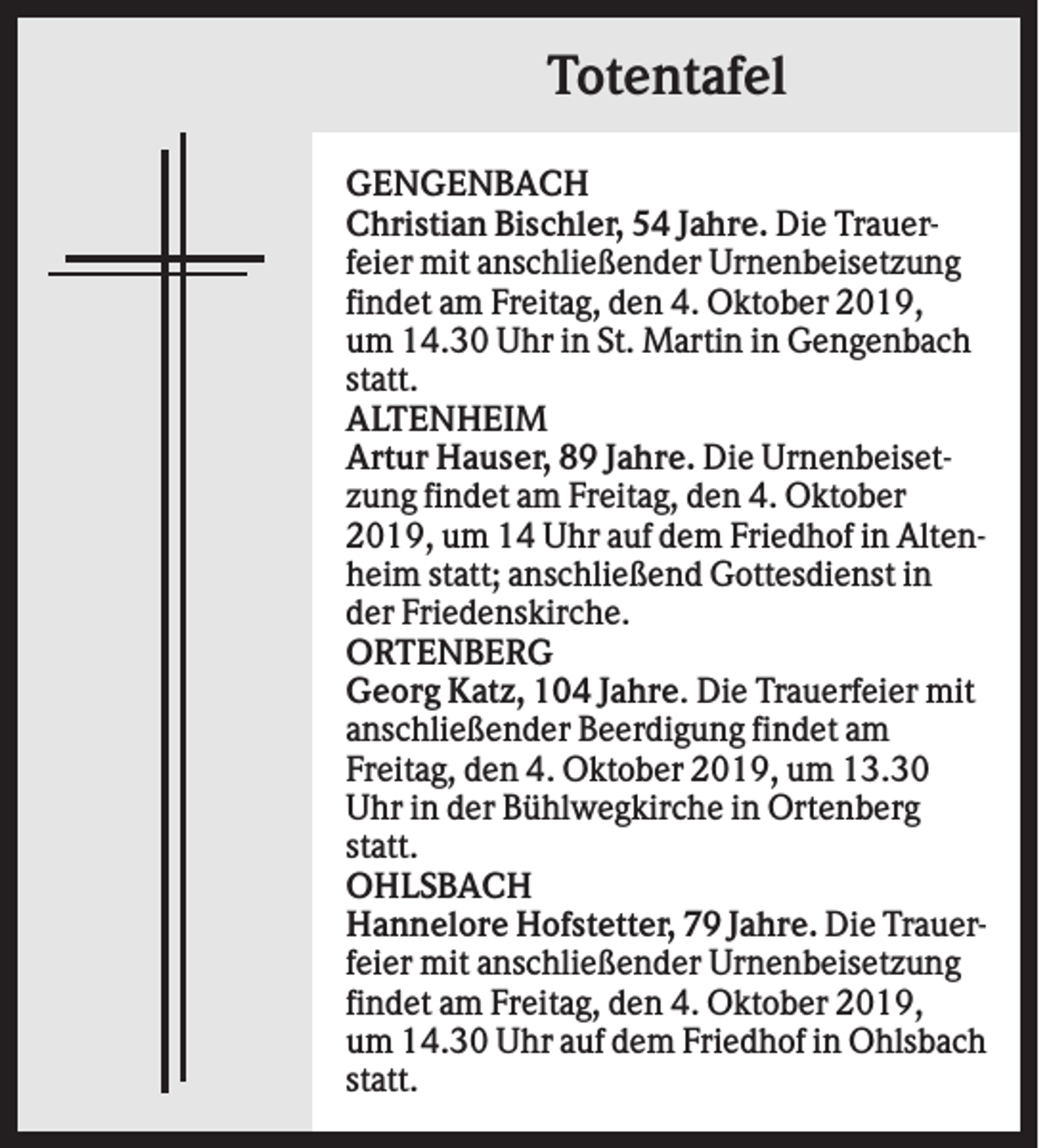 <p>Totentafel<br />GENGENBACH<br />Christian Bischler, 54 Jahre. Die Trauerfeier mit anschließender Urnenbeisetzung<br />findet am Freitag, den 4. Oktober 2019,<br />um 14.30 Uhr in St. Martin in Gengenbach<br />statt.<br />ALTENHEIM<br />Artur Hauser, 89 Jahre. Die Urnenbeisetzung findet am Freitag, den 4. Oktober<br />2019, um 14 Uhr auf dem Friedhof in Altenheim statt; anschließend Gottesdienst in<br />der Friedenskirche.<br />ORTENBERG<br />Georg Katz, 104 Jahre. Die Trauerfeier mit<br />anschließender Beerdigung findet am<br />Freitag, den 4. Oktober 2019, um 13.30<br />Uhr in der Bühlwegkirche in Ortenberg<br />statt.<br />OHLSBACH<br />Hannelore Hofstetter, 79 Jahre. Die Trauerfeier mit anschließender Urnenbeisetzung<br />findet am Freitag, den 4. Oktober 2019,<br />um 14.30 Uhr auf dem Friedhof in Ohlsbach<br />statt.</p>