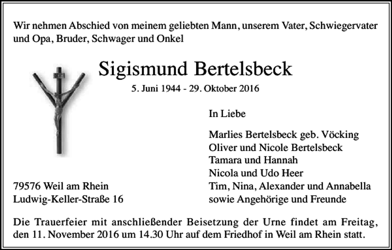 <p>Wir nehmen Abschied von meinem geliebten Mann, unserem Vater, Schwiegervater<br />und Opa, Bruder, Schwager und Onkel</p><p>Sigismund Bertelsbeck<br />5. Juni 1944 - 29. Oktober 2016</p><p>In Liebe</p><p>79576 Weil am Rhein<br />Ludwig-Keller-Straße 16</p><p>Marlies Bertelsbeck geb. Vöcking<br />Oliver und Nicole Bertelsbeck<br />Tamara und Hannah<br />Nicola und Udo Heer<br />Tim, Nina, Alexander und Annabella<br />sowie Angehörige und Freunde</p><p>Die Trauerfeier mit anschließender Beisetzung der Urne findet am Freitag,<br />den 11. November 2016 um 14.30 Uhr auf dem Friedhof in Weil am Rhein statt.</p>