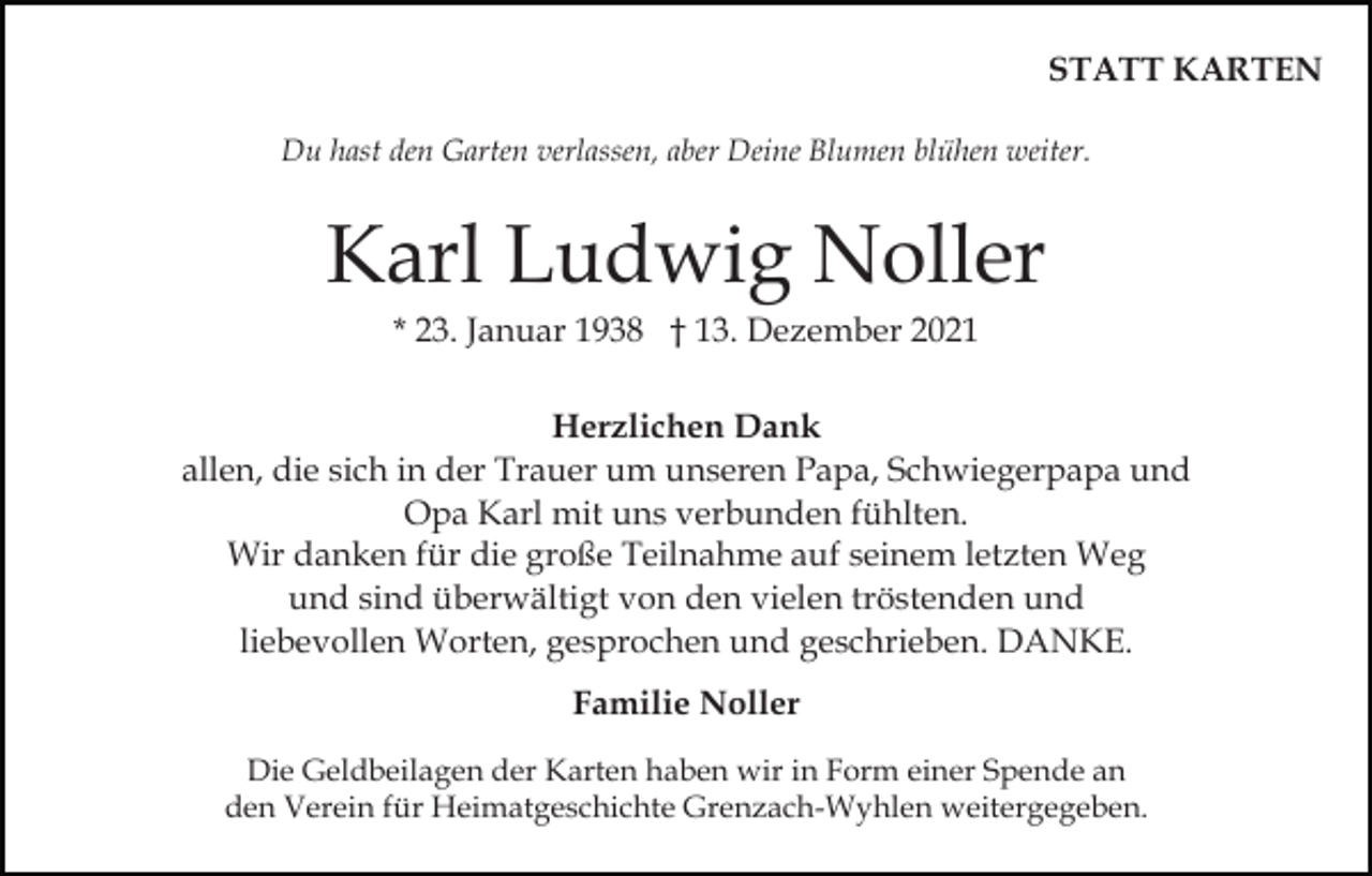 <p>STATT KARTEN<br />Du hast den Garten verlassen, aber Deine Blumen blühen weiter.</p><p>Karl Ludwig Noller<br />* 23. Januar 1938 † 13. Dezember 2021<br />Herzlichen Dank<br />allen, die sich in der Trauer um unseren Papa, Schwiegerpapa und<br />Opa Karl mit uns verbunden fühlten.<br />Wir danken für die große Teilnahme auf seinem letzten Weg<br />und sind überwältigt von den vielen tröstenden und<br />liebevollen Worten, gesprochen und geschrieben. DANKE.<br />Familie Noller<br />Die Geldbeilagen der Karten haben wir in Form einer Spende an<br />den Verein für Heimatgeschichte Grenzach-Wyhlen weitergegeben.</p>