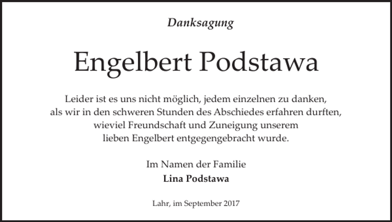 <p>Danksagung</p><p>Engelbert Podstawa<br />Leider ist es uns nicht möglich, jedem einzelnen zu danken,<br />als wir in den schweren Stunden des Abschiedes erfahren durften,<br />wieviel Freundschaft und Zuneigung unserem<br />lieben Engelbert entgegengebracht wurde.<br />Im Namen der Familie<br />Lina Podstawa<br />Lahr, im September 2017</p>