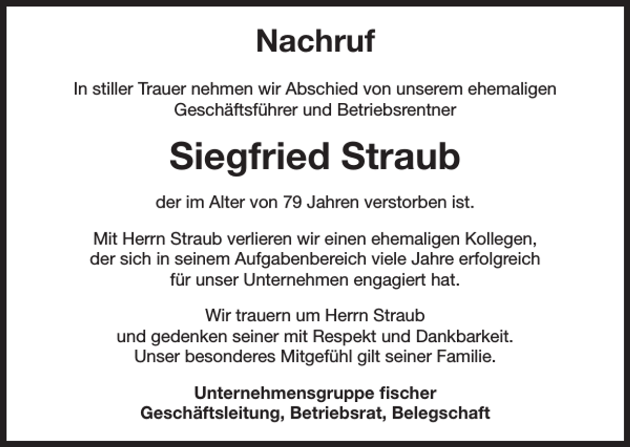 <p>Nachruf<br />In stiller Trauer nehmen wir Abschied von unserem ehemaligen<br />­Geschäftsführer und Betriebsrentner</p><p>Siegfried Straub<br />der im Alter von 79 Jahren verstorben ist.<br />Mit Herrn Straub verlieren wir einen ehemaligen Kollegen,<br />der sich in seinem Aufgabenbereich viele Jahre erfolgreich<br />für unser Unternehmen engagiert hat.<br />Wir trauern um Herrn Straub<br />und gedenken seiner mit Respekt und Dankbarkeit.<br />Unser besonderes Mitgefühl gilt seiner Familie.<br />Unternehmensgruppe fischer<br />Geschäftsleitung, Betriebsrat, Belegschaft</p>