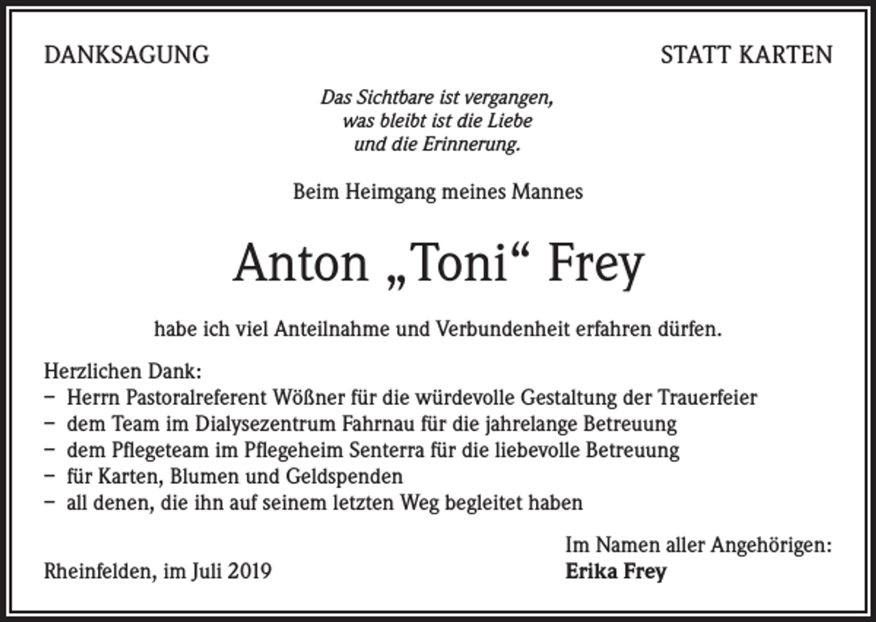 <p>DANKSAGUNG</p><p>STATT KARTEN<br />Das Sichtbare ist vergangen,<br />was bleibt ist die Liebe<br />und die Erinnerung.</p><p>Beim Heimgang meines Mannes</p><p>Anton „Toni“ Frey<br />habe ich viel Anteilnahme und Verbundenheit erfahren dürfen.<br />Herzlichen Dank:<br />– Herrn Pastoralreferent Wößner für die würdevolle Gestaltung der Trauerfeier<br />– dem Team im Dialysezentrum Fahrnau für die jahrelange Betreuung<br />– dem Pflegeteam im Pflegeheim Senterra für die liebevolle Betreuung<br />– für Karten, Blumen und Geldspenden<br />– all denen, die ihn auf seinem letzten Weg begleitet haben</p><p>Rheinfelden, im Juli 2019</p><p>Im Namen aller Angehörigen:<br />Erika Frey</p>