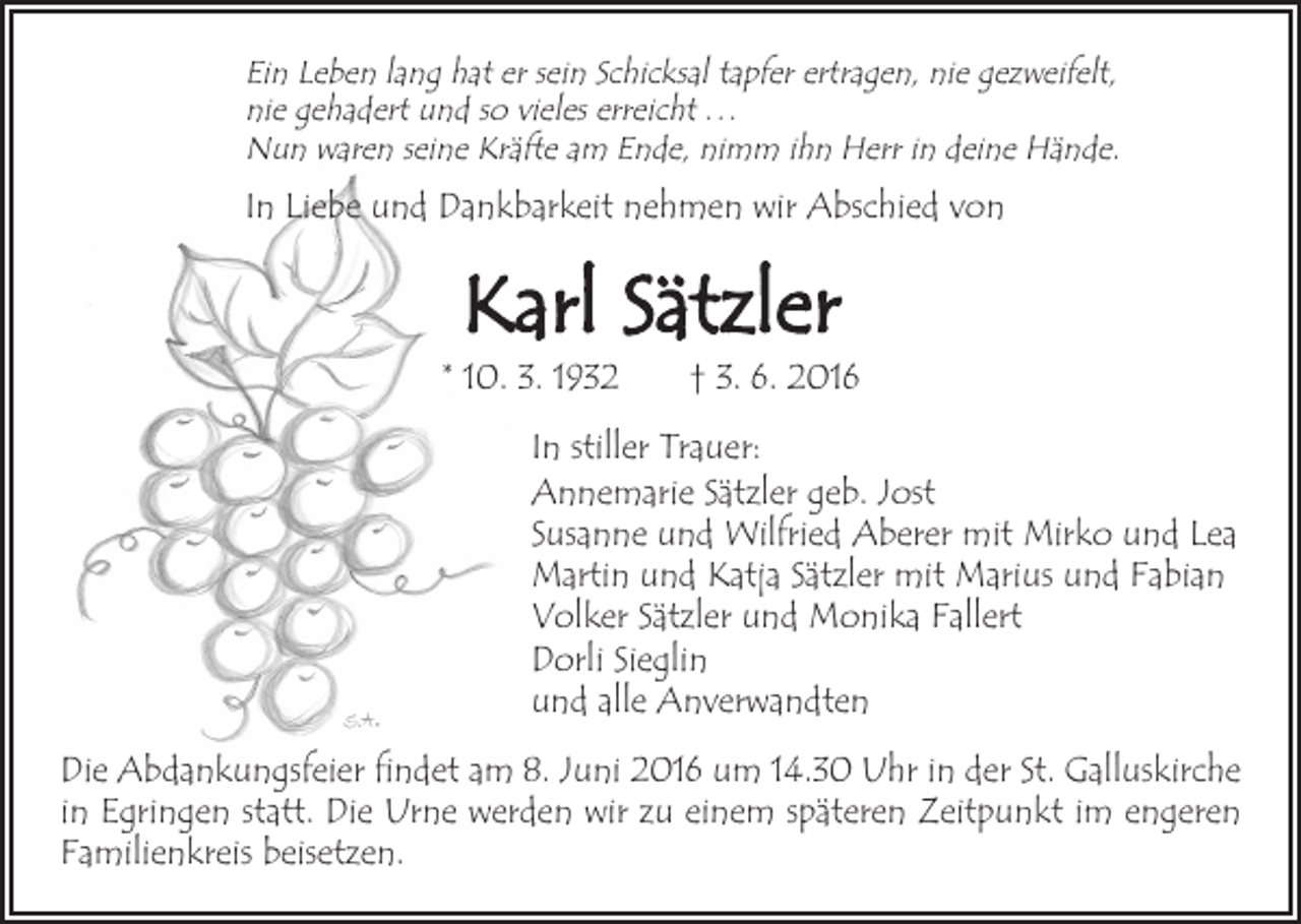 <p>Ein Leben lang hat er sein Schicksal tapfer ertragen, nie gezweifelt,<br />nie gehadert und so vieles erreicht . . .<br />Nun waren seine Kräfte am Ende, nimm ihn Herr in deine Hände.</p><p>In Liebe und Dankbarkeit nehmen wir Abschied von</p><p>Karl Sätzler</p><p>* 10. 3. 1932 † 3. 6. 2016<br />In stiller Trauer:<br />Annemarie Sätzler geb. Jost<br />Susanne und Wilfried Aberer mit Mirko und Lea<br />Martin und Katja Sätzler mit Marius und Fabian<br />Volker Sätzler und Monika Fallert<br />Dorli Sieglin<br />und alle Anverwandten<br />Die Abdankungsfeier findet am 8. Juni 2016 um 14.30 Uhr in der St. Galluskirche<br />in Egringen statt. Die Urne werden wir zu einem späteren Zeitpunkt im engeren<br />Familienkreis beisetzen.</p>