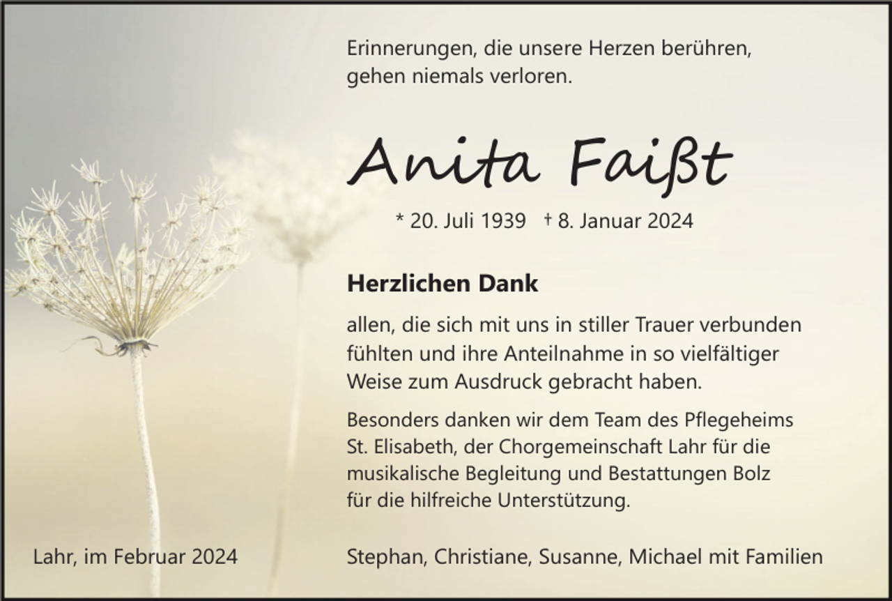 <p>Erinnerungen, die unsere Herzen berühren,<br />gehen niemals verloren.</p><p>Anita Faißt<br />* 20. Juli 1939 † 8. Januar 2024</p><p>Herzlichen Dank<br />allen, die sich mit uns in stiller Trauer verbunden<br />fühlten und ihre Anteilnahme in so vielfältiger<br />Weise zum Ausdruck gebracht haben.<br />Besonders danken wir dem Team des Pflegeheims<br />St. Elisabeth, der Chorgemeinschaft Lahr für die<br />musikalische Begleitung und Bestattungen Bolz<br />für die hilfreiche Unterstützung.</p><p>Lahr, im Februar 2024</p><p>Stephan, Christiane, Susanne, Michael mit Familien</p>