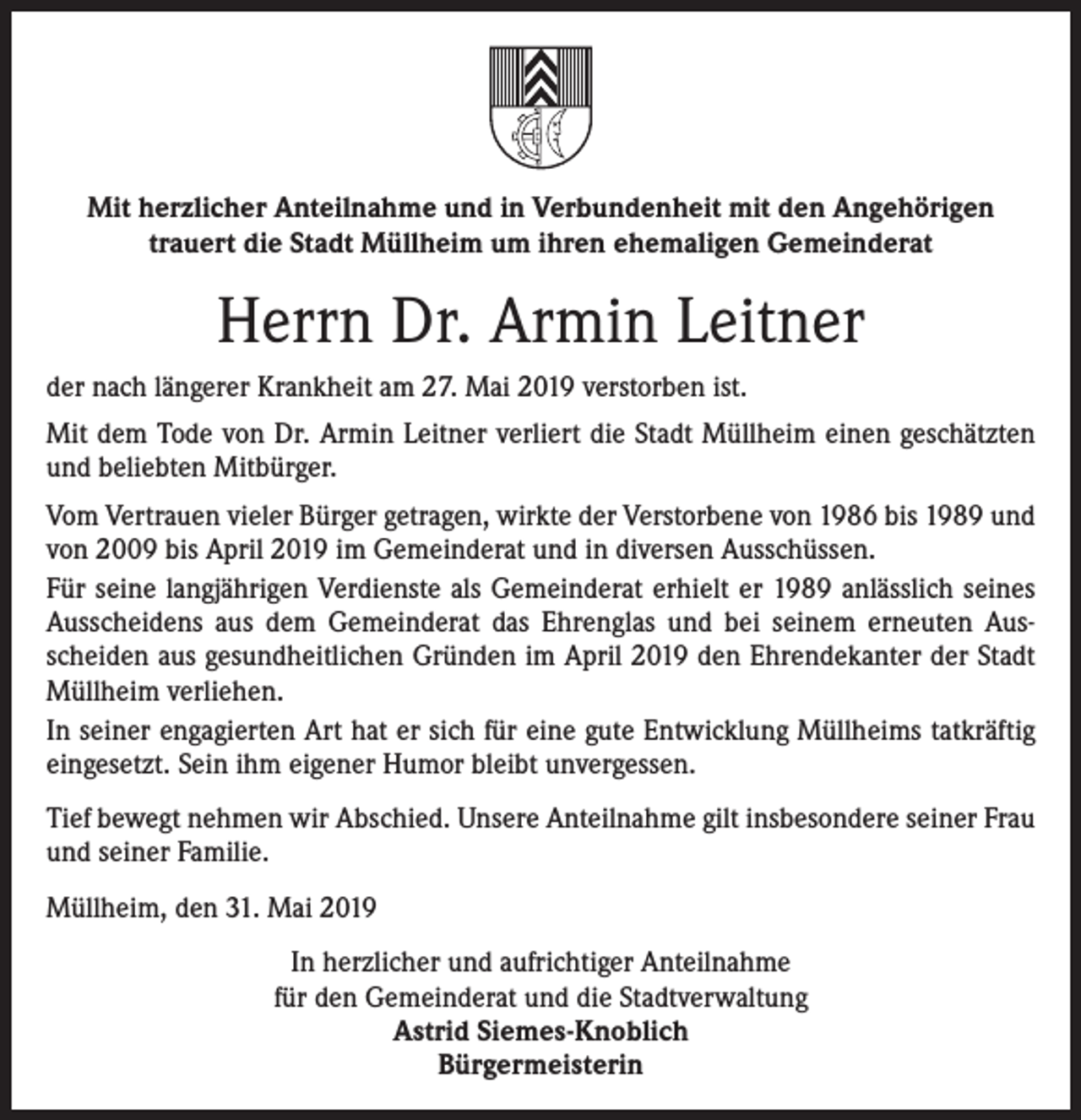 <p>Mit herzlicher Anteilnahme und in Verbundenheit mit den Angehörigen<br />trauert die Stadt Müllheim um ihren ehemaligen Gemeinderat</p><p>Herrn Dr. Armin Leitner<br />der nach längerer Krankheit am 27. Mai 2019 verstorben ist.<br />Mit dem Tode von Dr. Armin Leitner verliert die Stadt Müllheim einen geschätzten<br />und beliebten Mitbürger.<br />Vom Vertrauen vieler Bürger getragen, wirkte der Verstorbene von 1986 bis 1989 und<br />von 2009 bis April 2019 im Gemeinderat und in diversen Ausschüssen.<br />Für seine langjährigen Verdienste als Gemeinderat erhielt er 1989 anlässlich seines<br />Ausscheidens aus dem Gemeinderat das Ehrenglas und bei seinem erneuten Ausscheiden aus gesundheitlichen Gründen im April 2019 den Ehrendekanter der Stadt<br />Müllheim verliehen.<br />In seiner engagierten Art hat er sich für eine gute Entwicklung Müllheims tatkräftig<br />eingesetzt. Sein ihm eigener Humor bleibt unvergessen.<br />Tief bewegt nehmen wir Abschied. Unsere Anteilnahme gilt insbesondere seiner Frau<br />und seiner Familie.<br />Müllheim, den 31. Mai 2019<br />In herzlicher und aufrichtiger Anteilnahme<br />für den Gemeinderat und die Stadtverwaltung<br />Astrid Siemes-Knoblich<br />Bürgermeisterin</p>
