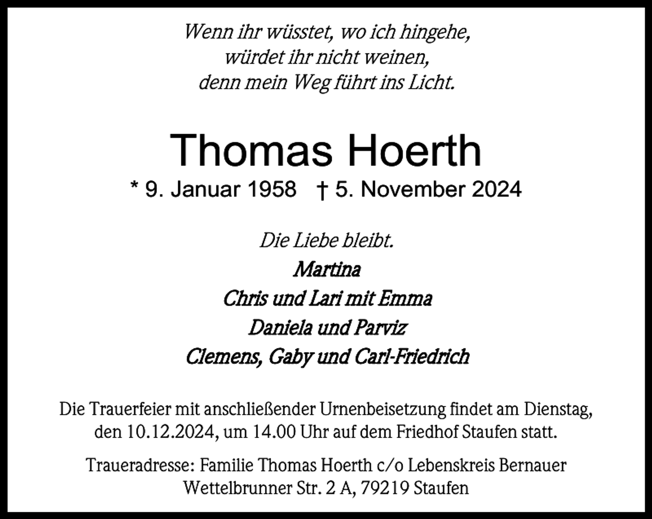 <p>Wenn ihr wüsstet, wo ich hingehe,<br />würdet ihr nicht weinen,<br />denn mein Weg führt ins Licht.</p><p>Thomas Hoerth<br />* 9. Januar 1958 † 5. November 2024</p><p>Die Liebe bleibt.<br />Martina<br />Chris und Lari mit Emma<br />Daniela und Parviz<br />Clemens, Gaby und Carl-Friedrich<br />Die Trauerfeier mit anschließender Urnenbeisetzung findet am Dienstag,<br />den 10.12.2024, um 14.00 Uhr auf dem Friedhof Staufen statt.<br />Traueradresse: Familie Thomas Hoerth c/o Lebenskreis Bernauer<br />Wettelbrunner Str. 2 A, 79219 Staufen</p>