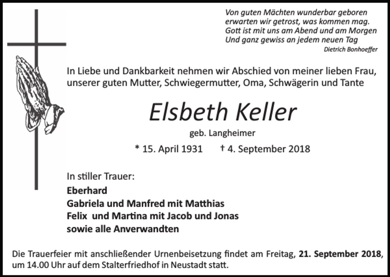 <p>Von guten Mächten wunderbar geboren<br />erwarten wir getrost, was kommen mag.<br />Go� ist mit uns am Abend und am Morgen<br />Und ganz gewiss an jedem neuen Tag<br />Dietrich Bonhoeﬀer</p><p>In Liebe und Dankbarkeit nehmen wir Abschied von meiner lieben Frau,<br />unserer guten Mu�er, Schwiegermu�er, Oma, Schwägerin und Tante</p><p>Elsbeth Keller<br />geb. Langheimer</p><p>* 15. April 1931</p><p>† 4. September 2018</p><p>In s�ller Trauer:<br />Eberhard<br />Gabriela und Manfred mit Ma�hias<br />Felix und Mar�na mit Jacob und Jonas<br />sowie alle Anverwandten<br />Die Trauerfeier mit anschließender Urnenbeisetzung ﬁndet am Freitag, 21. September 2018,<br />um 14.00 Uhr auf dem Stalterfriedhof in Neustadt sta�.</p>