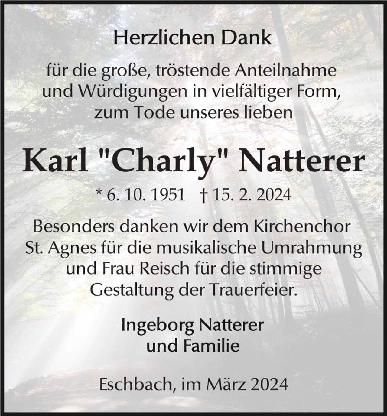 Herzlichen Dank
für die große, tröstende Anteilnahme
und Würdigungen in vielfältiger Form,
zum Tode unseres lieben
Karl "Charly" Natterer
* 6. 10. 1951 † 15. 2. 2024
Besonders danken wir dem Kirchenchor
St. Agnes für die musikalische Umrahmung
und Frau Reisch für die stimmige
Gestaltung der Trauerfeier.
Ingeborg Natterer
und Familie
Eschbach, im März 2024
