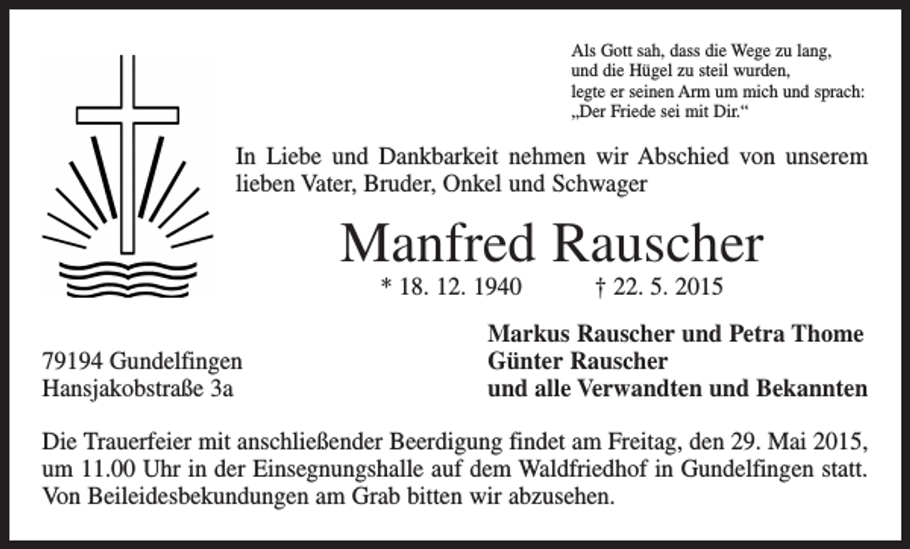 <p>Als Gott sah, dass die Wege zu lang,<br />und die Hügel zu steil wurden,<br />legte er seinen Arm um mich und sprach:<br />„Der Friede sei mit Dir.“</p><p>In Liebe und Dankbarkeit nehmen wir Abschied von unserem<br />­lieben Vater, Bruder, Onkel und Schwager</p><p>Manfred Rauscher<br />* 18. 12. 1940 † 22. 5. 2015</p><p>79194 Gundelfingen<br />Hansjakobstraße 3a</p><p>Markus Rauscher und Petra Thome<br />Günter Rauscher<br />und alle Verwandten und Bekannten</p><p>Die Trauerfeier mit anschließender Beerdigung findet am Freitag, den 29. Mai 2015,<br />um 11.00 Uhr in der Einsegnungshalle auf dem Waldfriedhof in Gundelfingen statt.<br />Von Beileidesbekundungen am Grab bitten wir abzusehen.</p>