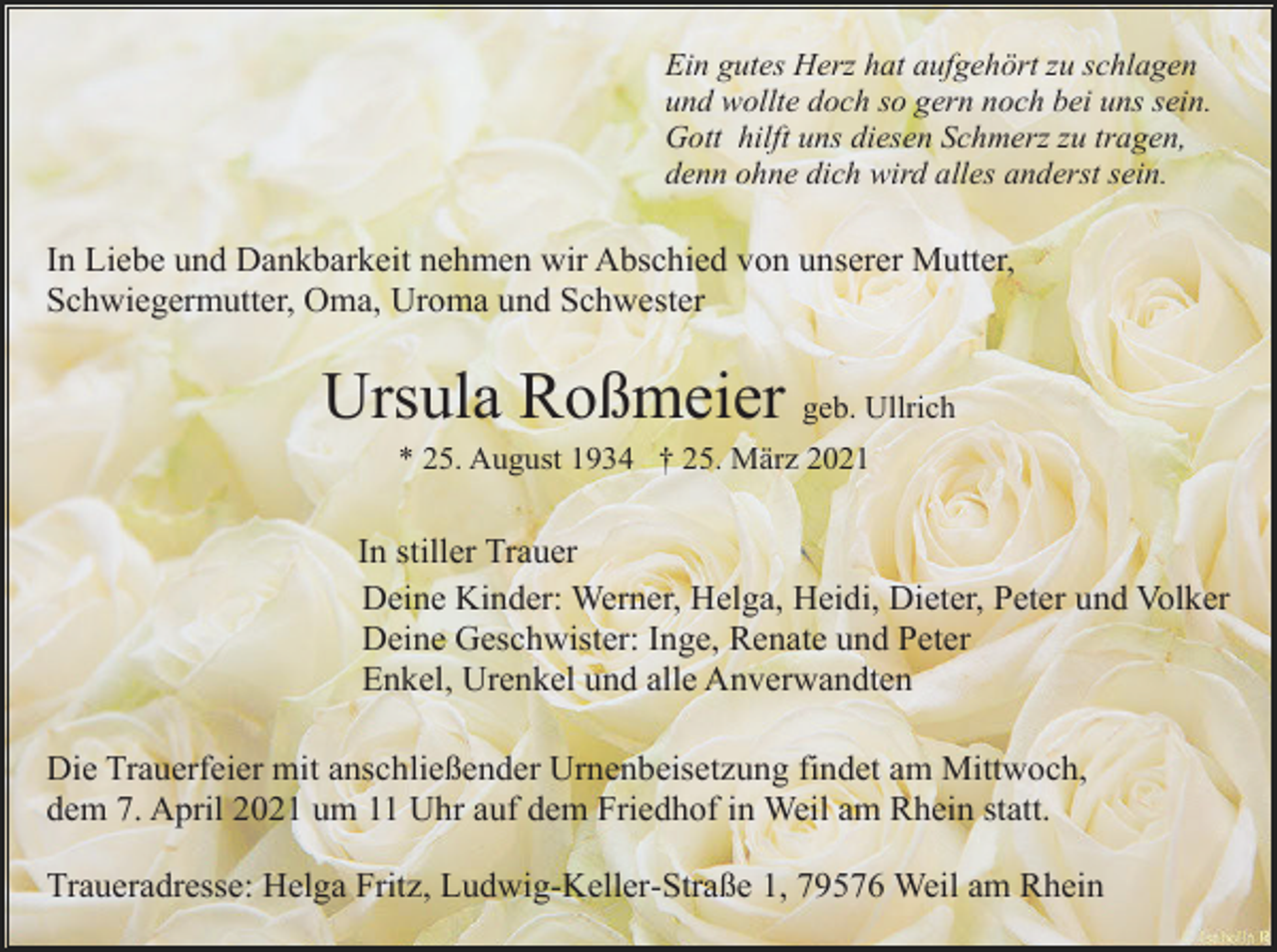 <p>Ein gutes Herz hat aufgehört zu schlagen<br />und wollte doch so gern noch bei uns sein.<br />Gott hilft uns diesen Schmerz zu tragen,<br />denn ohne dich wird alles anderst sein.</p><p>In Liebe und Dankbarkeit nehmen wir Abschied von unserer Mutter,<br />Schwiegermutter, Oma, Uroma und Schwester</p><p>Ursula Roßmeier geb. Ullrich<br />* 25. August 1934 † 25. März 2021</p><p>In stiller Trauer<br />Deine Kinder: Werner, Helga, Heidi, Dieter, Peter und Volker<br />Deine Geschwister: Inge, Renate und Peter<br />Enkel, Urenkel und alle Anverwandten<br />Die Trauerfeier mit anschließender Urnenbeisetzung findet am Mittwoch,<br />dem 7. April 2021 um 11 Uhr auf dem Friedhof in Weil am Rhein statt.<br />Traueradresse: Helga Fritz, Ludwig-Keller-Straße 1, 79576 Weil am Rhein</p>