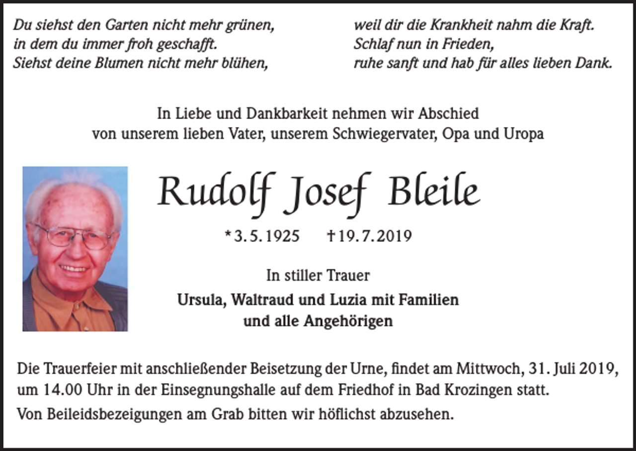 <p>Du siehst den Garten nicht mehr grünen,<br />in dem du immer froh geschafft.<br />Siehst deine Blumen nicht mehr blühen,</p><p>weil dir die Krankheit nahm die Kraft.<br />Schlaf nun in Frieden,<br />ruhe sanft und hab für alles lieben Dank.</p><p>In Liebe und Dankbarkeit nehmen wir Abschied<br />von unserem lieben Vater, unserem Schwiegervater, Opa und Uropa</p><p>Rudolf Josef Bleile<br />* 3. 5. 1925</p><p>† 19. 7. 2019</p><p>In stiller Trauer<br />Ursula, Waltraud und Luzia mit Familien<br />und alle Angehörigen<br />Die Trauerfeier mit anschließender Beisetzung der Urne, findet am Mittwoch, 31. Juli 2019,<br />um 14.00 Uhr in der Einsegnungshalle auf dem Friedhof in Bad Krozingen statt.<br />Von Beileidsbezeigungen am Grab bitten wir höflichst abzusehen.</p>