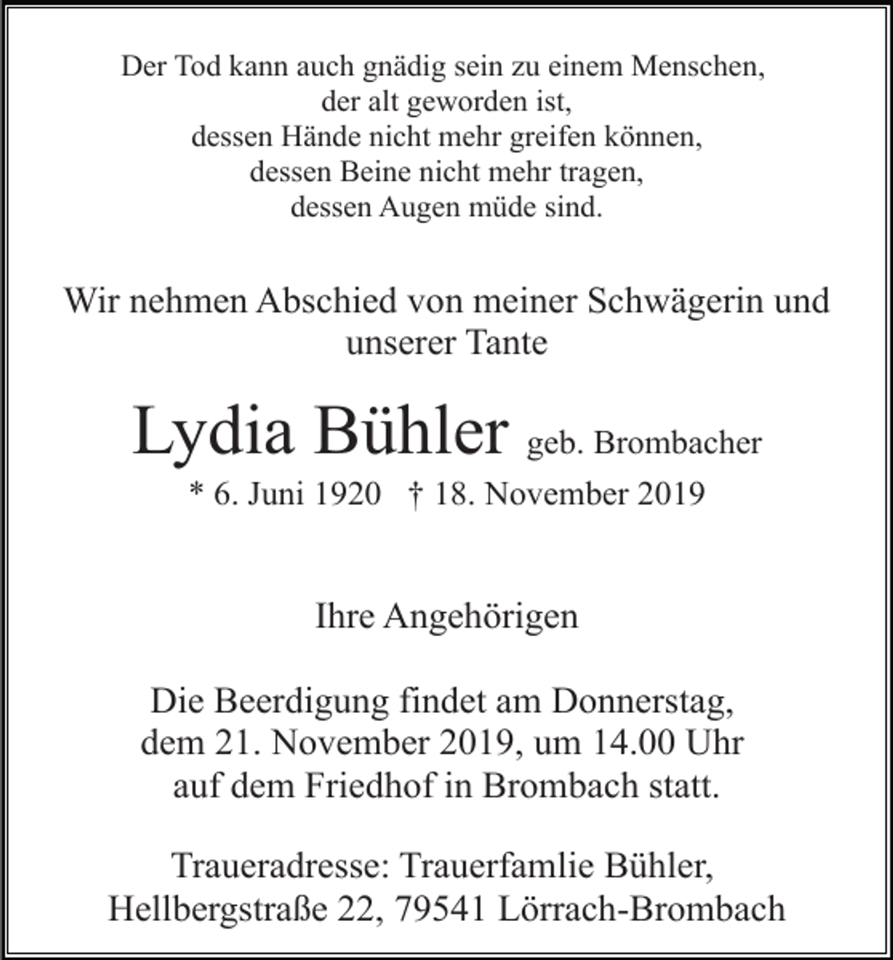 <p>Der Tod kann auch gnädig sein zu einem Menschen,<br />der alt geworden ist,<br />dessen Hände nicht mehr greifen können,<br />dessen Beine nicht mehr tragen,<br />dessen Augen müde sind.</p><p>Wir nehmen Abschied von meiner Schwägerin und<br />unserer Tante</p><p>Lydia Bühler geb. Brombacher<br />* 6. Juni 1920 † 18. November 2019</p><p>Ihre Angehörigen<br />Die Beerdigung findet am Donnerstag,<br />dem 21. November 2019, um 14.00 Uhr<br />auf dem Friedhof in Brombach statt.<br />Traueradresse: Trauerfamlie Bühler,<br />Hellbergstraße 22, 79541 Lörrach-Brombach</p>