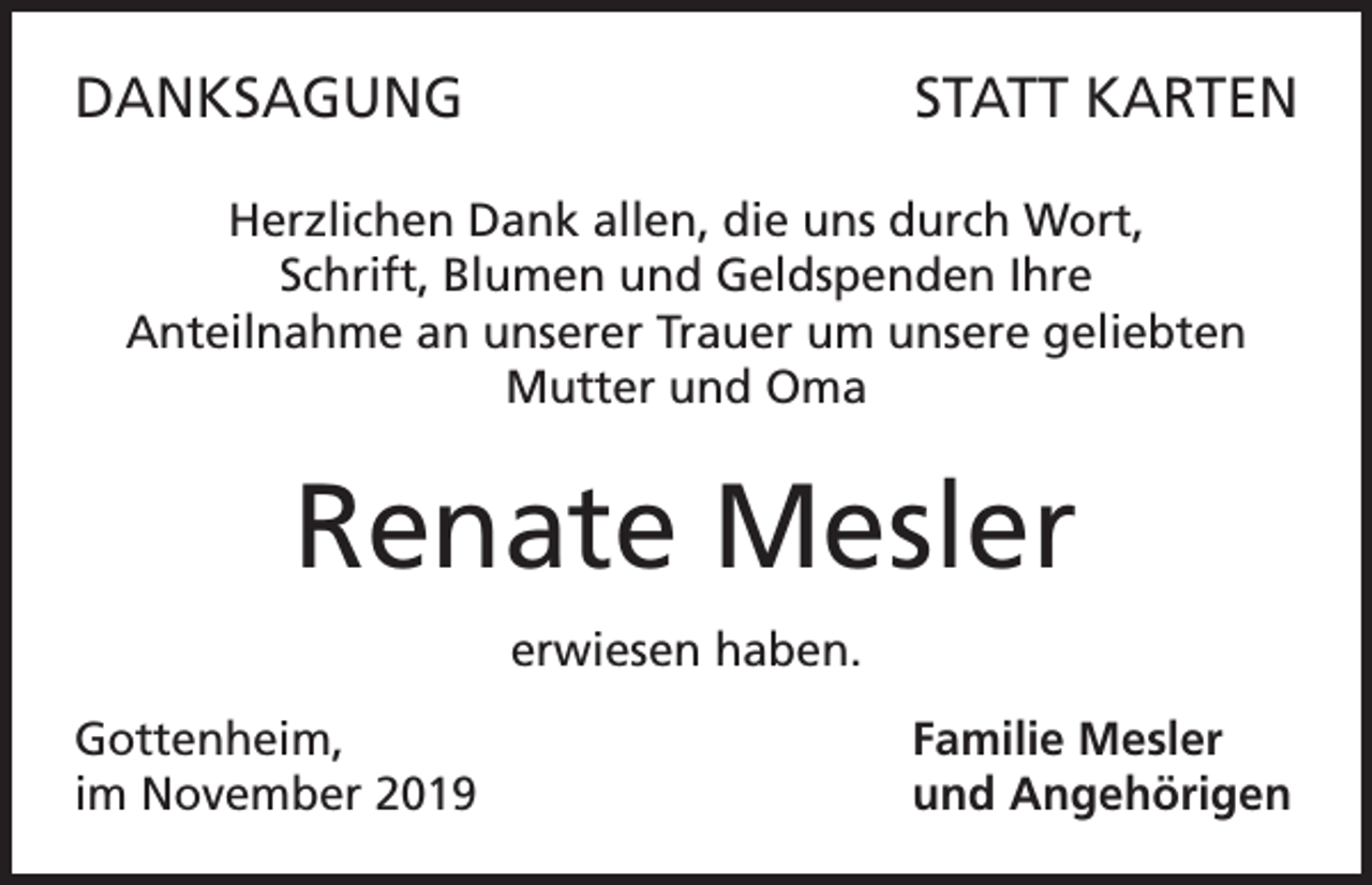 <p>DANKSAGUNG</p><p>STATT KARTEN</p><p>Herzlichen Dank allen, die uns durch Wort,<br />Schrift, Blumen und Geldspenden Ihre<br />Anteilnahme an unserer Trauer um unsere geliebten<br />Mutter und Oma</p><p>Renate Mesler<br />erwiesen haben.<br />Gottenheim,<br />im November 2019</p><p>Familie Mesler<br />und Angehörigen</p>
