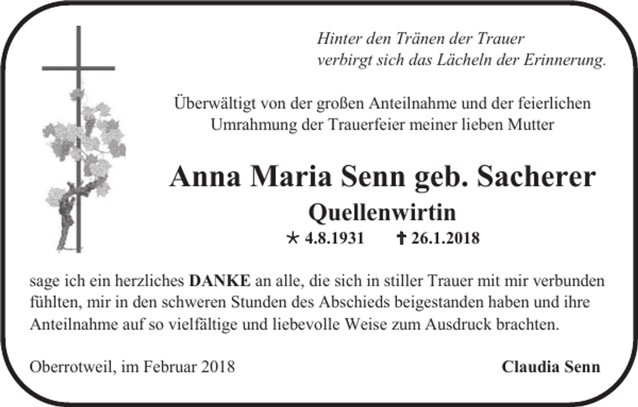 <p>Hinter den Tränen der Trauer<br />verbirgt sich das Lächeln der Erinnerung.<br />Überwältigt von der großen Anteilnahme und der feierlichen<br />Umrahmung der Trauerfeier meiner lieben Mutter</p><p>Anna Maria Senn geb. Sacherer<br />Quellenwirtin<br /> 4.8.1931</p><p> 26.1.2018</p><p>sage ich ein herzliches DANKE an alle, die sich in stiller Trauer mit mir verbunden<br />fühlten, mir in den schweren Stunden des Abschieds beigestanden haben und ihre<br />Anteilnahme auf so vielfältige und liebevolle Weise zum Ausdruck brachten.<br />Oberrotweil, im Februar 2018</p><p>Claudia Senn</p>