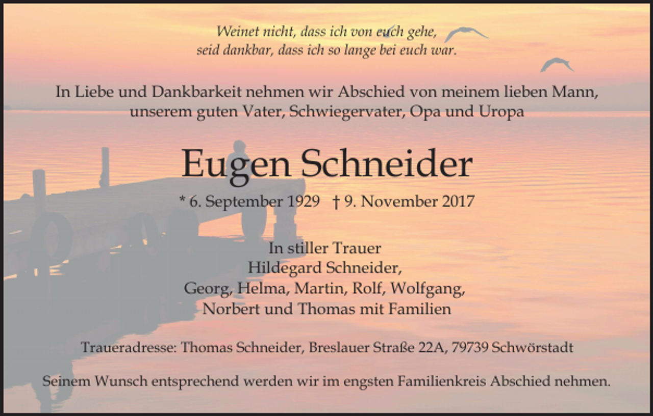 <p>Weinet nicht, dass ich von euch gehe,<br />seid dankbar, dass ich so lange bei euch war.</p><p>In Liebe und Dankbarkeit nehmen wir Abschied von meinem lieben Mann,<br />unserem guten Vater, Schwiegervater, Opa und Uropa</p><p>Eugen Schneider<br />* 6. September 1929 † 9. November 2017<br />In stiller Trauer<br />Hildegard Schneider,<br />Georg, Helma, Martin, Rolf, Wolfgang,<br />Norbert und Thomas mit Familien<br />Traueradresse: Thomas Schneider, Breslauer Straße 22A, 79739 Schwörstadt<br />Seinem Wunsch entsprechend werden wir im engsten Familienkreis Abschied nehmen.</p>