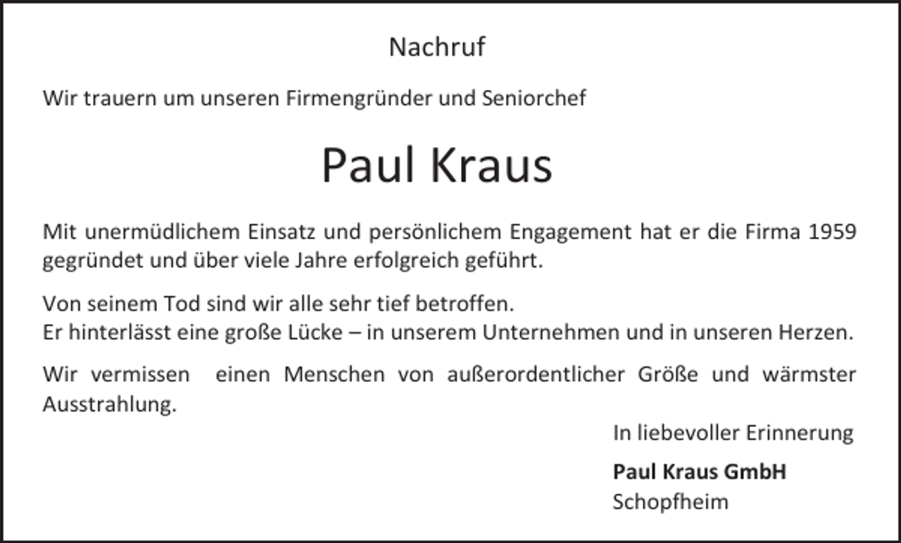 <p>Nachruf<br />Wir trauern um unseren Firmengründer und Seniorchef</p><p>Paul Kraus<br />Mit unermüdlichem Einsatz und persönlichem Engagement hat er die Firma 1959<br />gegründet und über viele Jahre erfolgreich geführt.<br />Von seinem Tod sind wir alle sehr tief betroffen.<br />Er hinterlässt eine große Lücke – in unserem Unternehmen und in unseren Herzen.<br />Wir vermissen<br />Ausstrahlung.</p><p>einen Menschen von außerordentlicher Größe und wärmster<br />In liebevoller Erinnerung<br />Paul Kraus GmbH<br />Schopfheim</p>