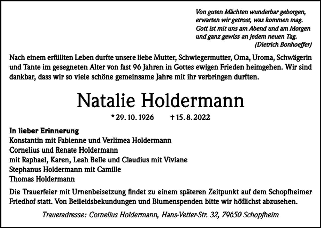 <p>Von guten Mächten wunderbar geborgen,<br />erwarten wir getrost, was kommen mag.<br />Gott ist mit uns am Abend und am Morgen<br />und ganz gewiss an jedem neuen Tag.</p><p>(Dietrich Bonhoeffer)</p><p>Nach einem erfüllten Leben durfte unsere liebe Mutter, Schwiegermutter, Oma, Uroma, Schwägerin<br />und Tante im gesegneten Alter von fast 96 Jahren in Gottes ewigen Frieden heimgehen. Wir sind<br />dankbar, dass wir so viele schöne gemeinsame Jahre mit ihr verbringen durften.</p><p>Natalie Holdermann<br />* 29. 10. 1926</p><p>† 15. 8. 2022</p><p>In lieber Erinnerung<br />Konstantin mit Fabienne und Verlimea Holdermann<br />Cornelius und Renate Holdermann<br />mit Raphael, Karen, Leah Belle und Claudius mit Viviane<br />Stephanus Holdermann mit Camille<br />Thomas Holdermann<br />Die Trauerfeier mit Urnenbeisetzung findet zu einem späteren Zeitpunkt auf dem Schopfheimer<br />Friedhof statt. Von Beileidsbekundungen und Blumenspenden bitte wir höflichst abzusehen.<br />Traueradresse: Cornelius Holdermann, Hans-Vetter-Str. 32, 79650 Schopfheim</p>