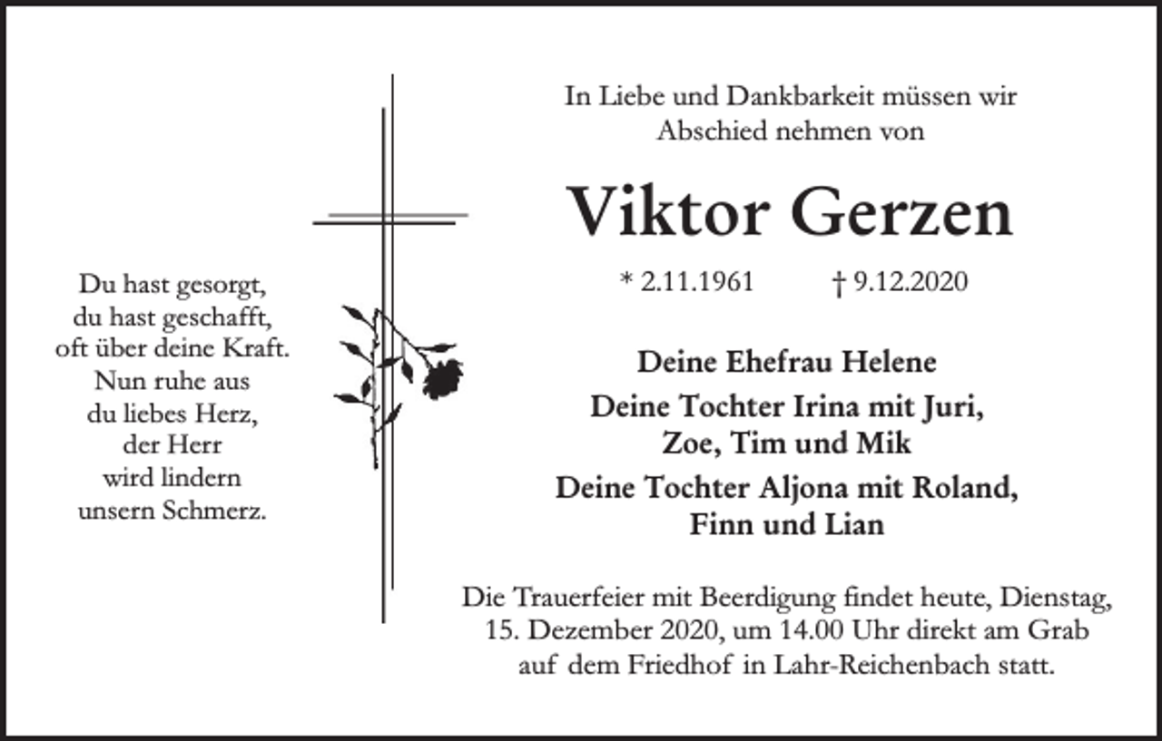 <p>In Liebe und Dankbarkeit müssen wir<br />Abschied nehmen von</p><p>Viktor Gerzen<br />Du hast gesorgt,<br />du hast geschafft,<br />oft über deine Kraft.<br />Nun ruhe aus<br />du liebes Herz,<br />der Herr<br />wird lindern<br />unsern Schmerz.</p><p>* 2.11.1961</p><p>† 9.12.2020</p><p>Deine Ehefrau Helene<br />Deine Tochter Irina mit Juri,<br />Zoe, Tim und Mik<br />Deine Tochter Aljona mit Roland,<br />Finn und Lian<br />Die Trauerfeier mit Beerdigung findet heute, Dienstag,<br />15. Dezember 2020, um 14.00 Uhr direkt am Grab<br />auf dem Friedhof in Lahr-Reichenbach statt.</p>