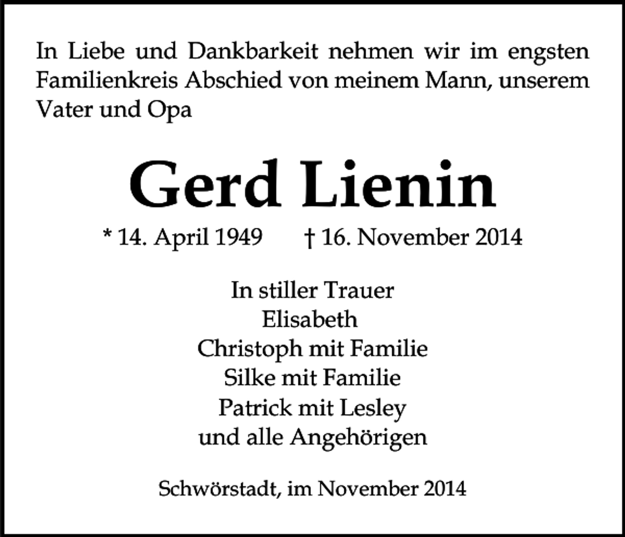 <p>In Liebe und Dankbarkeit nehmen wir im engsten<br />Familienkreis Abschied von meinem Mann, unserem<br />Vater und Opa</p><p>Gerd Lienin</p><p>* 14. April 1949</p><p>† 16. November 2014</p><p>In stiller Trauer<br />Elisabeth<br />Christoph mit Familie<br />Silke mit Familie<br />Patrick mit Lesley<br />und alle Angehörigen<br />Schwörstadt, im November 2014</p>
