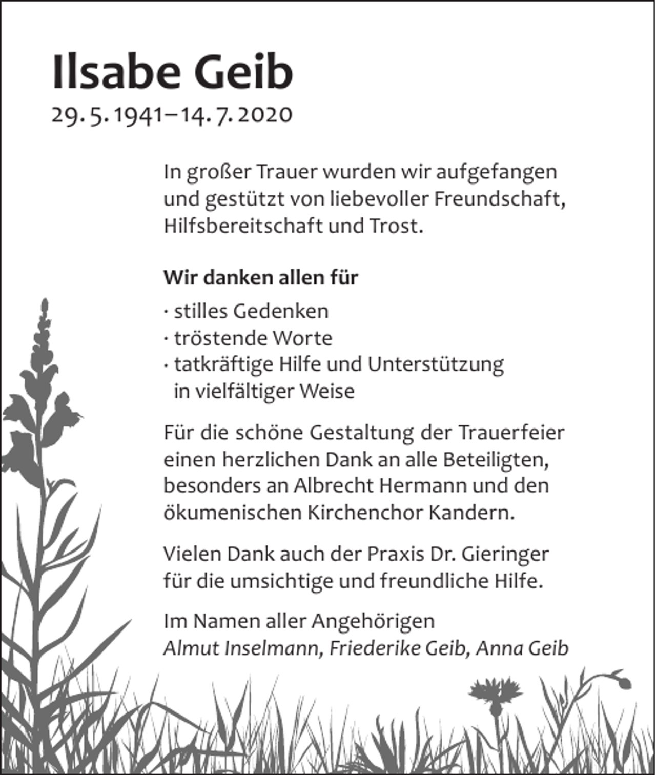 <p>Ilsabe Geib<br />29. 5. 1941– 14. 7. 2020</p><p>In großer Trauer wurden wir aufgefangen<br />und gestützt von liebevoller Freundschaft,<br />­Hilfs­bereitschaft und Trost.<br />Wir danken allen für<br />. stilles Gedenken<br />. tröstende Worte<br />. tatkräftige Hilfe und Unterstützung<br />in vielfältiger Weise<br />Für die schöne Gestaltung der Trauerfeier<br />einen herz­lichen Dank an alle Beteiligten,<br />­besonders an A<br />­ lbrecht Hermann und den<br />­ökumenischen ­Kirchenchor ­Kandern.<br />Vielen Dank auch der Praxis Dr. Gieringer<br />für die u<br />­ msichtige und freundliche Hilfe.<br />Im Namen aller Angehörigen<br />Almut Inselmann, ­Friederike Geib, Anna Geib</p>