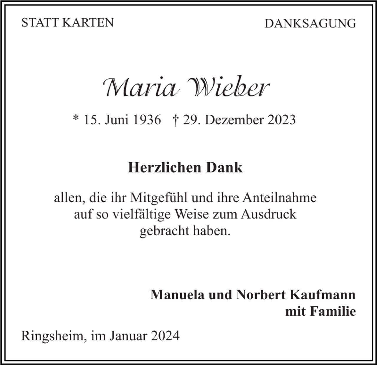 <p>STATT KARTEN</p><p>DANKSAGUNG</p><p>Maria Wieber<br />* 15. Juni 1936 † 29. Dezember 2023</p><p>Herzlichen Dank<br />allen, die ihr Mitgefühl und ihre Anteilnahme<br />auf so vielfältige Weise zum Ausdruck<br />gebracht haben.</p><p>Manuela und Norbert Kaufmann<br />mit Familie<br />Ringsheim, im Januar 2024</p>