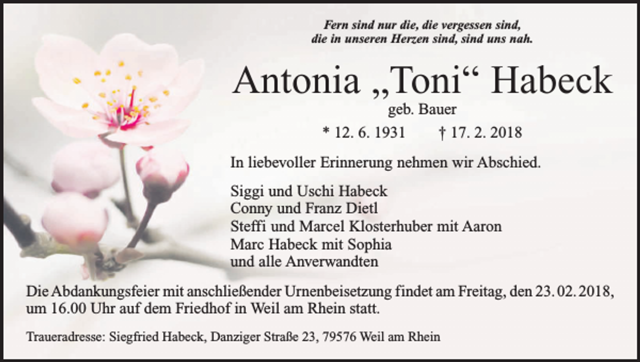 <p>Fern sind nur die, die vergessen sind,<br />die in unseren Herzen sind, sind uns nah.</p><p>Antonia „Toni“ Habeck<br />geb. Bauer<br />* 12. 6. 1931 † 17. 2. 2018</p><p>In liebevoller Erinnerung nehmen wir Abschied.<br />Siggi und Uschi Habeck<br />Conny und Franz Dietl<br />Steffi und Marcel Klosterhuber mit Aaron<br />Marc Habeck mit Sophia<br />und alle Anverwandten<br />Die Abdankungsfeier mit anschließender Urnenbeisetzung findet am Freitag, den 23. 02. 2018,<br />um 16.00 Uhr auf dem Friedhof in Weil am Rhein statt.<br />Traueradresse: Siegfried Habeck, Danziger Straße 23, 79576 Weil am Rhein</p>