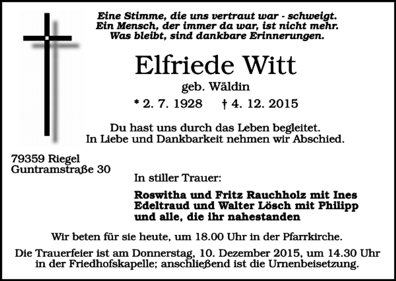 <p>Eine Stimme, die uns vertraut war - schweigt.<br />Ein Mensch, der immer da war, ist nicht mehr.<br />Was bleibt, sind dankbare Erinnerungen.</p><p>Elfriede Witt<br />geb. Wäldin<br />* 2. 7. 1928<br />† 4. 12. 2015<br />Du hast uns durch das Leben begleitet.<br />In Liebe und Dankbarkeit nehmen wir Abschied.<br />79359 Riegel<br />Guntramstraße 30</p><p>In stiller Trauer:<br />Roswitha und Fritz Rauchholz mit Ines<br />Edeltraud und Walter Lösch mit Philipp<br />und alle, die ihr nahestanden</p><p>Wir beten für sie heute, um 18.00 Uhr in der Pfarrkirche.</p><p>Die Trauerfeier ist am Donnerstag, 10. Dezember 2015, um 14.30 Uhr<br />in der Friedhofskapelle; anschließend ist die Urnenbeisetzung.</p>