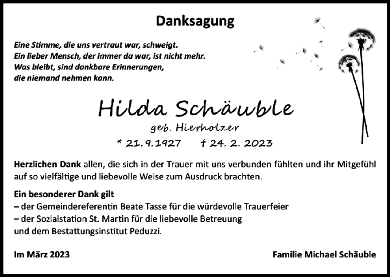 <p>Danksagung<br />Eine Stimme, die uns vertraut war, schweigt.<br />Ein lieber Mensch, der immer da war, ist nicht mehr.<br />Was bleibt, sind dankbare Erinnerungen,<br />die niemand nehmen kann.</p><p>Hilda Schä u b l e<br />ge b. Hi e rh o l z e r</p><p>* 21. 9. 1927</p><p>†</p><p>24. 2. 2023</p><p>Herzlichen Dank allen, die sich in der Trauer mit uns verbunden fühlten und ihr Mitgefühl<br />auf so vielfältige und liebevolle Weise zum Ausdruck brachten.<br />Ein besonderer Dank gilt<br />– der Gemeindereferentin Beate Tasse für die würdevolle Trauerfeier<br />– der Sozialstation St. Martin für die liebevolle Betreuung<br />und dem Bestattungsinstitut Peduzzi.<br />Im März 2023</p><p>Familie Michael Schäuble</p>