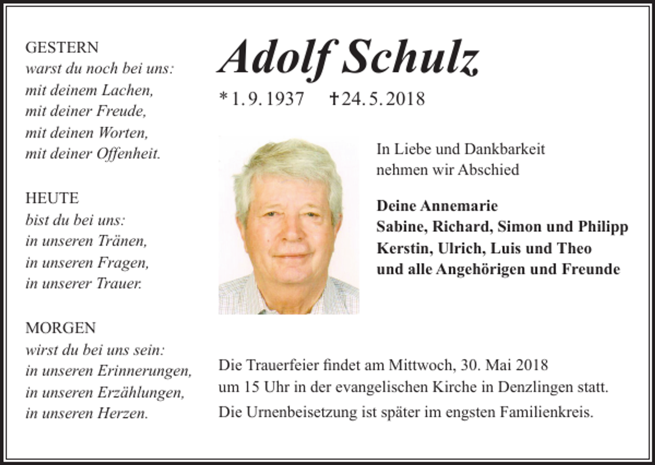 <p>GESTERN<br />warst du noch bei uns:<br />mit deinem Lachen,<br />mit deiner Freude,<br />mit deinen Worten,<br />mit deiner Offenheit.<br />HEUTE<br />bist du bei uns:<br />in unseren Tränen,<br />in unseren Fragen,<br />in unserer Trauer.<br />MORGEN<br />wirst du bei uns sein:<br />in unseren Erinnerungen,<br />in unseren Erzählungen,<br />in unseren Herzen.</p><p>Adolf Schulz<br />* 1. 9. 1937</p><p>† 24. 5. 2018<br />In Liebe und Dankbarkeit<br />nehmen wir Abschied<br />Deine Annemarie<br />Sabine, Richard, Simon und Philipp<br />Kerstin, Ulrich, Luis und Theo<br />und alle Angehörigen und Freunde</p><p>Die Trauerfeier findet am Mittwoch, 30. Mai 2018<br />um 15 Uhr in der evangelischen Kirche in Denzlingen statt.<br />Die Urnenbeisetzung ist später im engsten Familienkreis.</p>